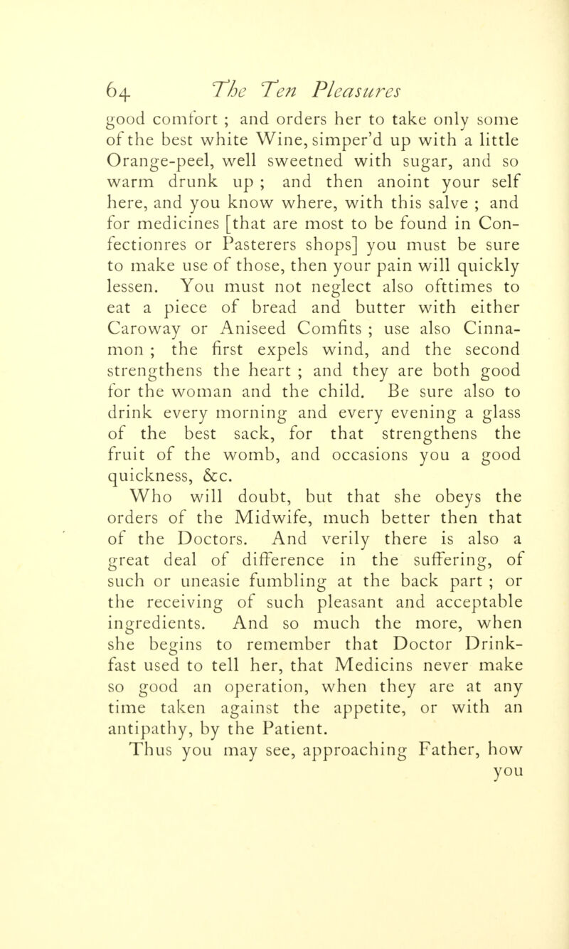 good comfort ; and orders her to take only some of the best white Wine, simper'd up with a little Orange-peel, well sweetned with sugar, and so warm drunk up ; and then anoint your self here, and you know where, with this salve ; and for medicines [that are most to be found in Con- fectionres or Pasterers shops] you must be sure to make use of those, then your pain will quickly lessen. You must not neglect also ofttimes to eat a piece of bread and butter with either Caroway or Aniseed Comfits ; use also Cinna- mon ; the first expels wind, and the second strengthens the heart ; and they are both good for the woman and the child. Be sure also to drink every morning and every evening a glass of the best sack, for that strengthens the fruit of the womb, and occasions you a good quickness, &c. Who will doubt, but that she obeys the orders of the Midwife, much better then that of the Doctors. And verily there is also a great deal of difference in the suffering, of such or uneasie fumbling at the back part ; or the receiving of such pleasant and acceptable ingredients. And so much the more, when she begins to remember that Doctor Drink- fast used to tell her, that Medicins never make so good an operation, when they are at any time taken against the appetite, or with an antipathy, by the Patient. Thus you may see, approaching Father, how you