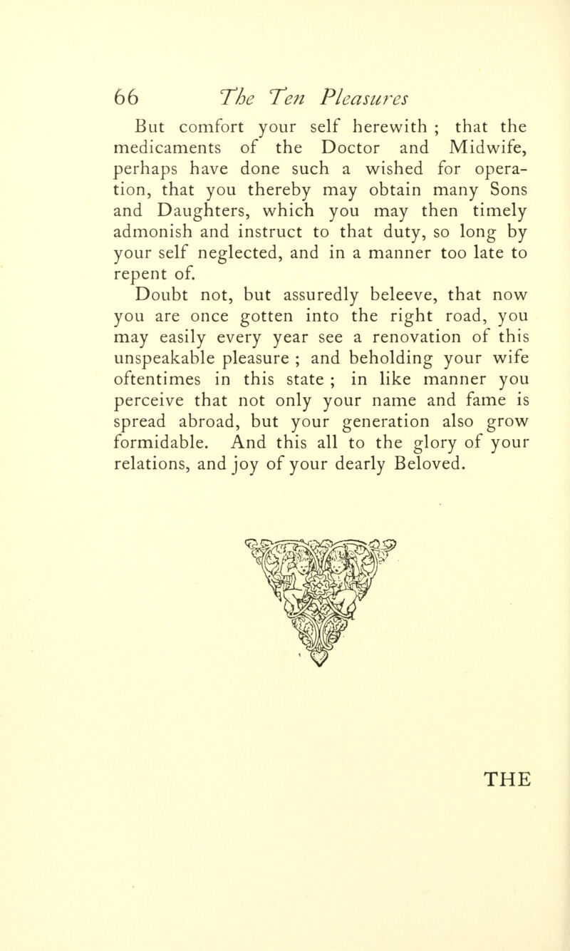 But comfort your self herewith ; that the medicaments of the Doctor and Midwife, perhaps have done such a wished for opera- tion, that you thereby may obtain many Sons and Daughters, which you may then timely admonish and instruct to that duty, so long by your self neglected, and in a manner too late to repent of. Doubt not, but assuredly beleeve, that now you are once gotten into the right road, you may easily every year see a renovation of this unspeakable pleasure ; and beholding your wife oftentimes in this state ; in like manner you perceive that not only your name and fame is spread abroad, but your generation also grow formidable. And this all to the glory of your relations, and joy of your dearly Beloved. THE