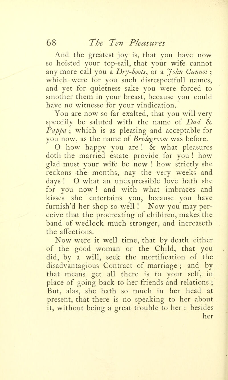 And the greatest joy is, that you have now so hoisted your top-sail, that your wife cannot any more call you a Dry-boots^ or a John Cannot; which were for you such disrespectfull names, and yet for quietness sake you were forced to smother them in your breast, because you could have no witnesse for your vindication. You are now so far exalted, that you will very speedily be saluted with the name of Dad & Pappa ; which is as pleasing and acceptable for you now, as the name of Bridegroom was before. O how happy you are ! & what pleasures doth the married estate provide for you ! how glad must your wife be now ! how strictly she reckons the months, nay the very weeks and days ! O what an unexpressible love hath she for you now ! and with what imbraces and kisses she entertains you, because you have furnish'd her shop so well ! Now you may per- ceive that the procreating of children, makes the band of wedlock much stronger^ and increaseth the affections. Now were it well time, that by death either of the good woman or the Child, that you did, by a will, seek the mortification of the disadvantagious Contract of marriage ; and by that means get all there is to your self, in place of going back to her friends and relations ; But, alas, she hath so much in her head at present, that there is no speaking to her about it, without being a great trouble to her : besides her