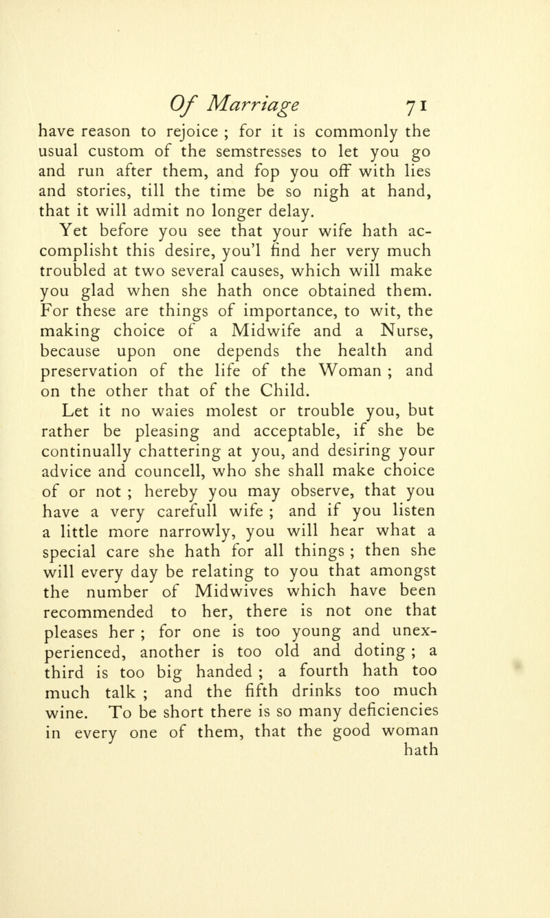 have reason to rejoice ; for it is commonly the usual custom of the semstresses to let you go and run after them, and fop you off with lies and stories, till the time be so nigh at hand, that it will admit no longer delay. Yet before you see that your wife hath ac- complisht this desire, you'l find her very much troubled at two several causes, which will make you glad when she hath once obtained them. For these are things of importance, to wit, the making choice of a Midwife and a Nurse, because upon one depends the health and preservation of the life of the Woman ; and on the other that of the Child. Let it no waies molest or trouble you, but rather be pleasing and acceptable, if she be continually chattering at you, and desiring your advice and councell, who she shall make choice of or not ; hereby you may observe, that you have a very carefull wife ; and if you listen a little more narrowly, you will hear what a special care she hath for all things ; then she will every day be relating to you that amongst the number of Midwives which have been recommended to her, there is not one that pleases her ; for one is too young and unex- perienced, another is too old and doting ; a third is too big handed ; a fourth hath too much talk ; and the fifth drinks too much wine. To be short there is so many deficiencies in every one of them, that the good woman hath