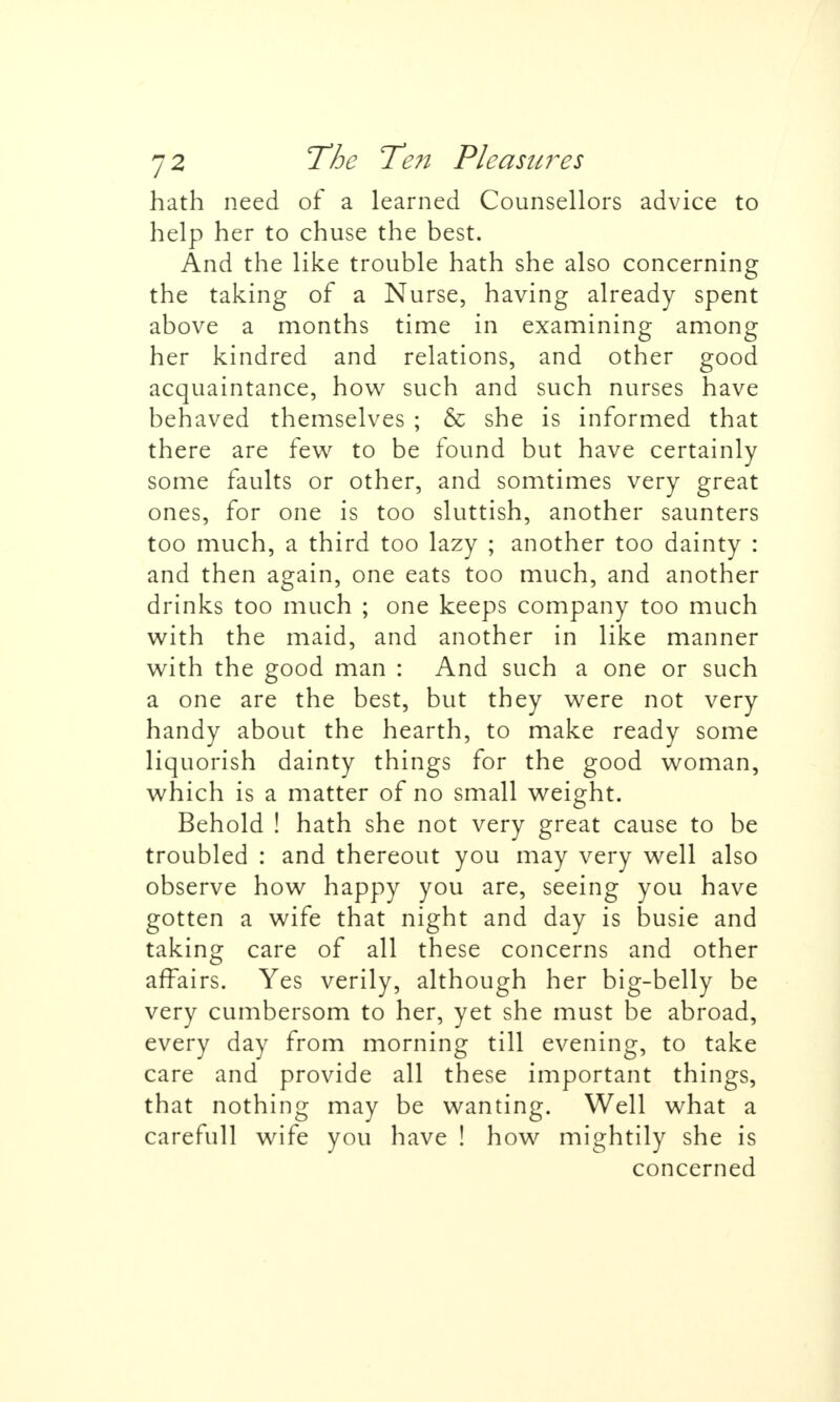 hath need of a learned Counsellors advice to help her to chuse the best. And the like trouble hath she also concerning the taking of a Nurse, having already spent above a months time in examining among her kindred and relations, and other good acquaintance, how such and such nurses have behaved themselves ; & she is informed that there are few to be found but have certainly some faults or other, and somtimes very great ones, for one is too sluttish, another saunters too much, a third too lazy ; another too dainty : and then again, one eats too much, and another drinks too much ; one keeps company too much with the maid, and another in like manner with the good man : And such a one or such a one are the best, but they were not very handy about the hearth, to make ready some liquorish dainty things for the good woman, which is a matter of no small weight. Behold ! hath she not very great cause to be troubled : and thereout you may very well also observe how happy you are, seeing you have gotten a wife that night and day is busie and taking care of all these concerns and other affairs. Yes verily, although her big-belly be very cumbersom to her, yet she must be abroad, every day from morning till evening, to take care and provide all these important things, that nothing may be wanting. Well what a carefull wife you have ! how mightily she is concerned