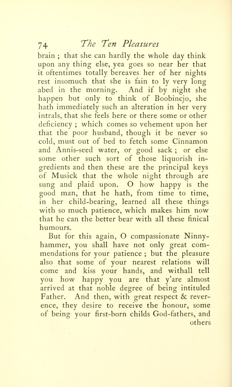 brain ; that she can hardly the whole day think upon any thing else, yea goes so near her that it oftentimes totally bereaves her of her nights rest insomuch that she is fain to ly very long abed in the morning. And if by night she happen but only to think of Boobincjo, she hath immediately such an alteration in her very intrals, that she feels here or there some or other deficiency ; which comes so vehement upon her that the poor husband, though it be never so cold, must out of bed to fetch some Cinnamon and Annis-seed water, or good sack ; or else some other such sort of those liquorish in- gredients and then these are the principal keys of Musick that the whole night through are sung and plaid upon. O how happy is the good man, that he hath, from time to time, in her child-bearing, learned all these things with so much patience, which makes him now that he can the better bear with all these finical humours. But for this again, O compassionate Ninny- hammer, you shall have not only great com- mendations for your patience ; but the pleasure also that some of your nearest relations will come and kiss your hands, and withall tell you how happy you are that y'are almost arrived at that noble degree of being intituled Father. And then, with great respect & rever- ence, they desire to receive the honour, some of being your first-born childs God-fathers, and others