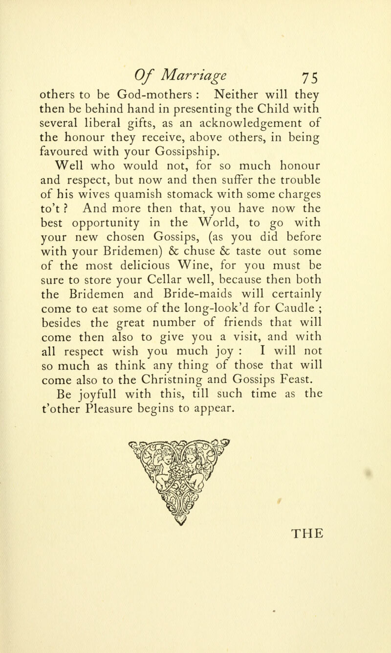 others to be God-mothers : Neither will they then be behind hand in presenting the Child with several liberal gifts, as an acknowledgement of the honour they receive, above others, in being favoured with your Gossipship. Well who would not, for so much honour and respect, but now and then suffer the trouble of his wives quamish stomack with some charges to't ? And more then that, you have now the best opportunity in the World, to go with your new chosen Gossips, (as you did before with your Bridemen) & chuse & taste out some of the most delicious Wine, for you must be sure to store your Cellar well, because then both the Bridemen and Bride-maids will certainly come to eat some of the long-look'd for Caudle ; besides the great number of friends that will come then also to give you a visit, and with all respect wish you much joy : I will not so much as think any thing of those that will come also to the Christning and Gossips Feast. Be joyfull with this, till such time as the t'other Pleasure begins to appear. THE