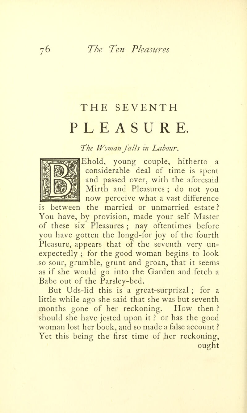 THE SEVENTH PLEASURE. T'he Wo?nan falls in Labour, Ehold, young couple, hitherto a considerable deal of time is spent and passed over, with the aforesaid Mirth and Pleasures ; do not you now perceive what a vast difference is between the married or unmarried estate? You have, by provision, made your self Master of these six Pleasures ; nay oftentimes before you have gotten the longd-for joy of the fourth Pleasure, appears that of the seventh very un- expectedly ; for the good woman begins to look so sour, grumble, grunt and groan, that it seems as if she would go into the Garden and fetch a Babe out of the Parsley-bed. But Uds-lid this is a great-surprizal ; for a little while ago she said that she was but seventh months gone of her reckoning. How then ? should she have jested upon it ? or has the good woman lost her book, and so made a false account ? Yet this being the first time of her reckoning, ought