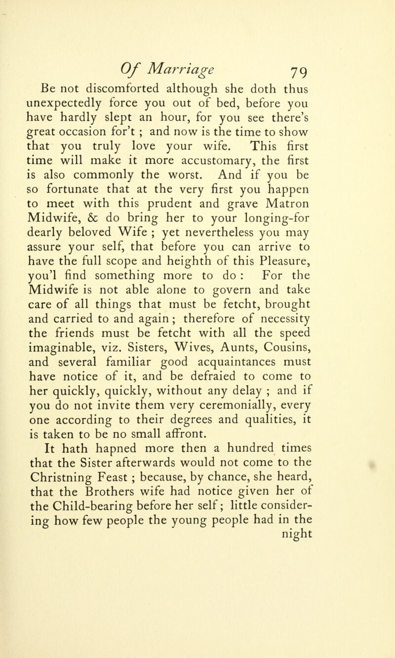 Be not discomforted although she doth thus unexpectedly force you out of bed, before you have hardly slept an hour, for you see there's great occasion for't ; and now is the time to show that you truly love your wife. This first time will make it more accustomary, the first is also commonly the worst. And if you be so fortunate that at the very first you happen to meet with this prudent and grave Matron Midwife, & do bring her to your longing-for dearly beloved Wife ; yet nevertheless you may assure your self, that before you can arrive to have the full scope and heighth of this Pleasure, you'l find something more to do : For the Midwife is not able alone to govern and take care of all things that must be fetcht, brought and carried to and again; therefore of necessity the friends must be fetcht with all the speed imaginable, viz. Sisters, Wives, Aunts, Cousins, and several familiar good acquaintances must have notice of it, and be defraied to come to her quickly, quickly, without any delay ; and if you do not invite them very ceremonially, every one according to their degrees and qualities, it is taken to be no small affront. It hath hapned more then a hundred times that the Sister afterwards would not come to the Christning Feast ; because, by chance, she heard, that the Brothers wife had notice given her of the Child-bearing before her self; little consider- ing how few people the young people had in the night