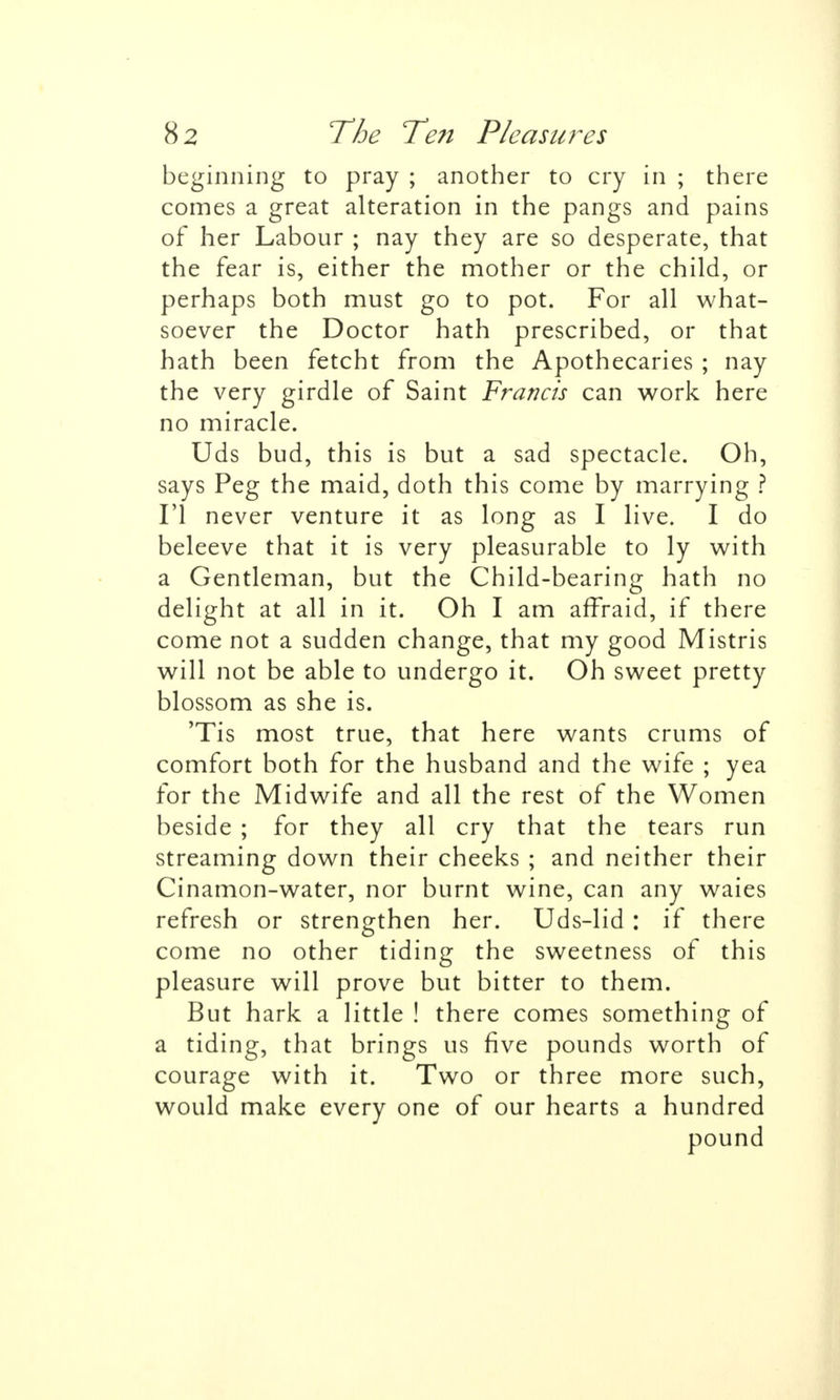 beginning to pray ; another to cry in ; there comes a great alteration in the pangs and pains of her Labour ; nay they are so desperate, that the fear is, either the mother or the child, or perhaps both must go to pot. For all what- soever the Doctor hath prescribed, or that hath been fetcht from the Apothecaries ; nay the very girdle of Saint Francis can work here no miracle. Uds bud, this is but a sad spectacle. Oh, says Peg the maid, doth this come by marrying ? Fl never venture it as long as I live. I do beleeve that it is very pleasurable to ly with a Gentleman, but the Child-bearing hath no delight at all in it. Oh I am afTraid, if there come not a sudden change, that my good Mistris will not be able to undergo it. Oh sweet pretty blossom as she is. 'Tis most true, that here wants crums of comfort both for the husband and the wife ; yea for the Midwife and all the rest of the Women beside ; for they all cry that the tears run streaming down their cheeks ; and neither their Cinamon-water, nor burnt wine, can any waies refresh or strengthen her. Uds-lid : if there come no other tiding the sweetness of this pleasure will prove but bitter to them. But hark a little ! there comes something of a tiding, that brings us five pounds worth of courage with it. Two or three more such, would make every one of our hearts a hundred pound