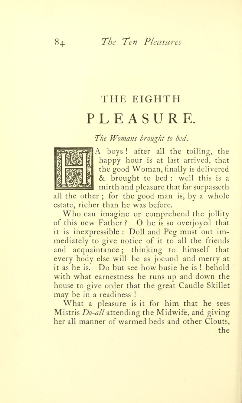 THE EIGHTH PLEASURE. The Womans brought to bed. A boys ! after all the toiling, the happy hour is at last arrived, that the good Woman, finally is delivered & brought to bed : well this is a mirth and pleasure that far surpasseth all the other ; for the good man is, by a whole estate, richer than he was before. Who can imagine or comprehend the jollity of this new Father ? O he is so overjoyed that it is inexpressible : Doll and Peg must out im- mediately to give notice of it to all the friends and acquaintance ; thinking to himself that every body else will be as jocund and merry at it as he is. Do but see how busie he is ! behold with what earnestness he runs up and down the house to give order that the great Caudle Skillet may be in a readiness ! What a pleasure is it for him that he sees Mistris Do-all attending the Midwife, and giving her all manner of warmed beds and other Clouts,