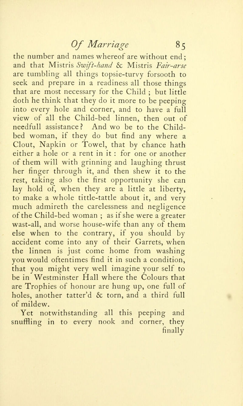 the number and names whereof are without end; and that Mistris Swift-hand & Mistris Fair-arse are tumbling all things topsie-turvy forsooth to seek and prepare in a readiness all those things that are most necessary for the Child ; but little doth he think that they do it more to be peeping into every hole and corner, and to have a full view of all the Child-bed linnen, then out of needfull assistance ? And wo be to the Child- bed woman, if they do but find any where a Clout, Napkin or Towel, that by chance hath either a hole or a rent in it : for one or another of them will with grinning and laughing thrust her finger through it, and then shew it to the rest, taking also the first opportunity she can lay hold of, when they are a little at liberty, to make a whole tittle-tattle about it, and very much admireth the carelessness and negligence of the Child-bed woman ; as if she were a greater wast-all, and worse house-wife than any of them else when to the contrary, if you should by accident come into any of their Garrets, when the linnen is just come home from washing you would oftentimes find it in such a condition, that you might very well imagine your self to be in Westminster Hall where the Colours that are Trophies of honour are hung up, one full of holes, another tatter'd & torn, and a third full of mildew. Yet notwithstanding all this peeping and snuffling in to every nook and corner, they finally