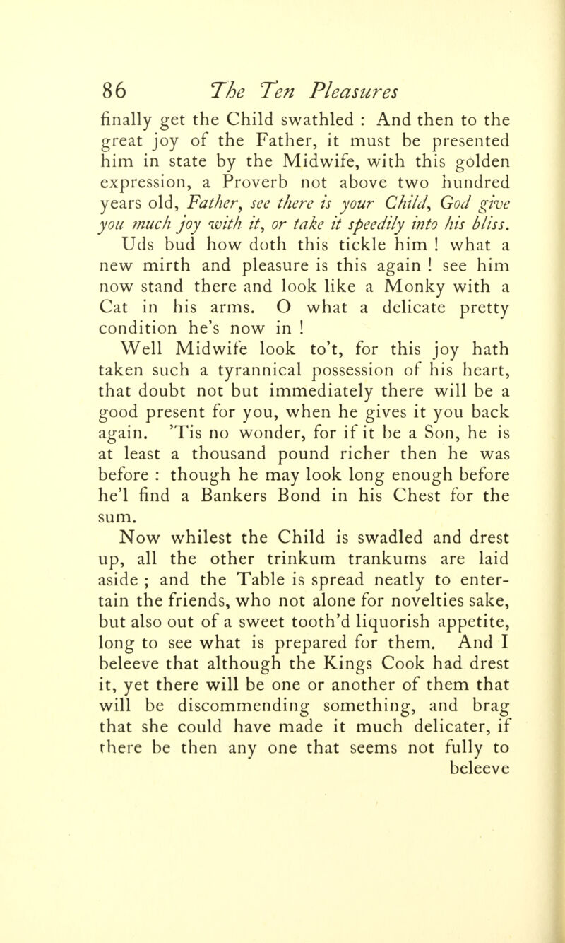 finally get the Child swathled : And then to the great joy of the Father, it must be presented him in state by the Midwife, with this golden expression, a Proverb not above two hundred years old, Father\ see there is your Child\ God give you much joy with it, or take it speedily into his bliss. Uds bud how doth this tickle him ! what a new mirth and pleasure is this again ! see him now stand there and look like a Monky with a Cat in his arms. O what a delicate pretty condition he's now in ! Well Midwife look to't, for this joy hath taken such a tyrannical possession of his heart, that doubt not but immediately there will be a good present for you, when he gives it you back again. 'Tis no wonder, for if it be a Son, he is at least a thousand pound richer then he was before : though he may look long enough before he'l find a Bankers Bond in his Chest for the sum. Now whilest the Child is swadled and drest up, all the other trinkum trankums are laid aside ; and the Table is spread neatly to enter- tain the friends, who not alone for novelties sake, but also out of a sweet tooth'd liquorish appetite, long to see what is prepared for them. And I beleeve that although the Kings Cook had drest it, yet there will be one or another of them that will be discommending something, and brag that she could have made it much delicater, if there be then any one that seems not fully to beleeve