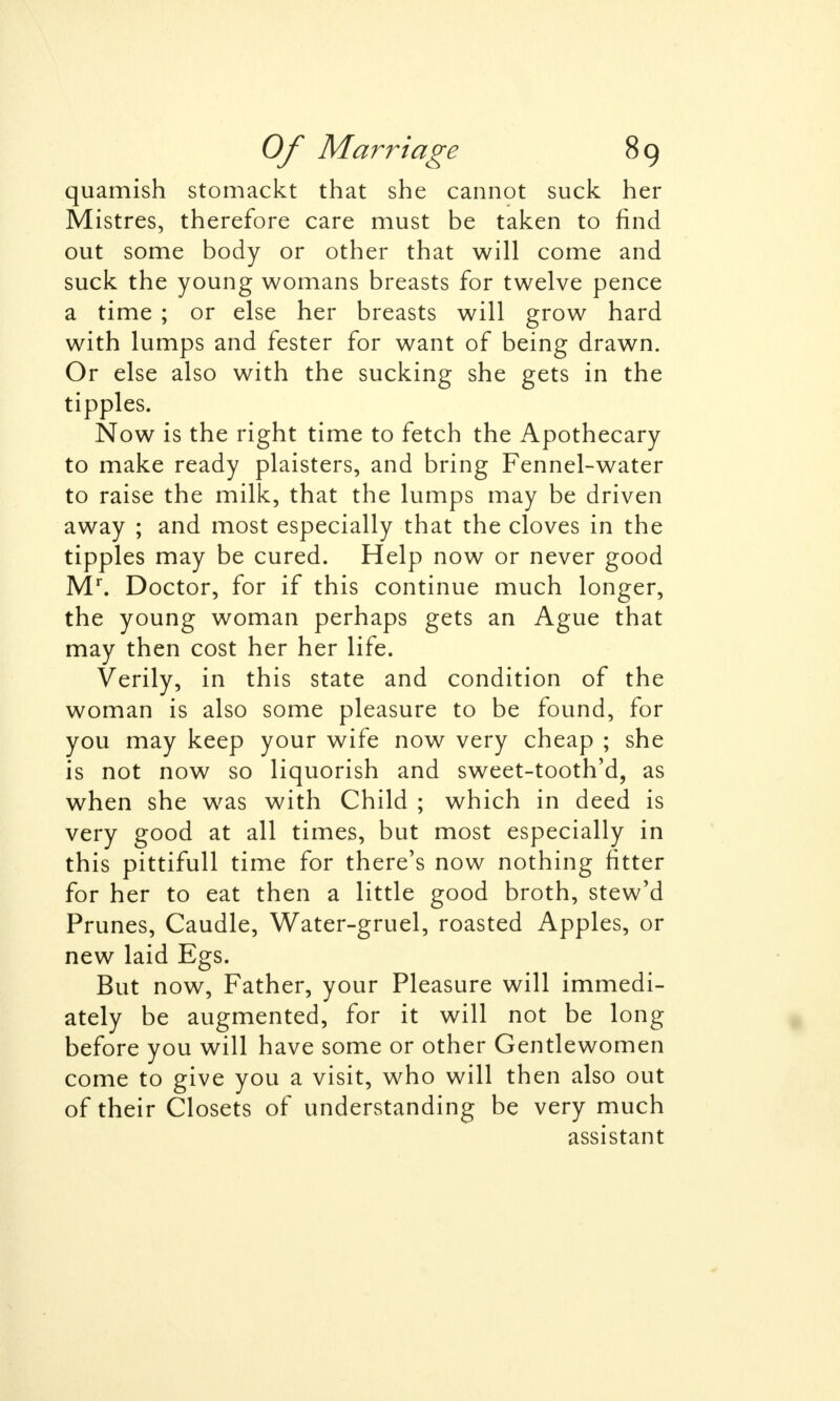 quamish stomackt that she cannot suck her Mistres, therefore care must be taken to find out some body or other that will come and suck the young womans breasts for twelve pence a time ; or else her breasts will grow hard with lumps and fester for want of being drawn. Or else also with the sucking she gets in the tipples. Now is the right time to fetch the Apothecary to make ready plaisters, and bring Fennel-water to raise the milk, that the lumps may be driven away ; and most especially that the cloves in the tipples may be cured. Help now or never good Mr. Doctor, for if this continue much longer, the young woman perhaps gets an Ague that may then cost her her life. Verily, in this state and condition of the woman is also some pleasure to be found, for you may keep your wife now very cheap ; she is not now so liquorish and sweet-tooth'd, as when she was with Child ; which in deed is very good at all times, but most especially in this pittifull time for there's now nothing fitter for her to eat then a little good broth, stew'd Prunes, Caudle, Water-gruel, roasted Apples, or new laid Egs. But now, Father, your Pleasure will immedi- ately be augmented, for it will not be long before you will have some or other Gentlewomen come to give you a visit, who will then also out of their Closets of understanding be very much assistant