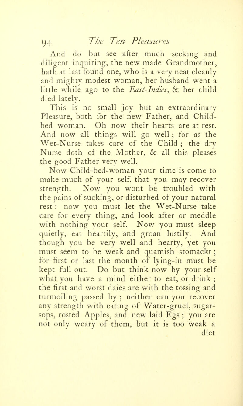 And do but see after much seeking and diligent inquiring, the new made Grandmother, hath at last found one, who is a very neat cleanly and mighty modest woman, her husband went a little while ago to the East-Indies, & her child died lately. This is no small joy but an extraordinary Pleasure, both for the new Father, and Child- bed woman. Oh now their hearts are at rest. And now all things will go well ; for as the Wet-Nurse takes care of the Child ; the dry Nurse doth of the Mother, & all this pleases the good Father very well. Now Child-bed-woman your time is come to make much of your self, that you may recover strength. Now you wont be troubled with the pains of sucking, or disturbed of your natural rest : now you must let the Wet-Nurse take care for every thing, and look after or meddle with nothing your self. Now you must sleep quietly, eat heartily, and groan lustily. And though you be very well and hearty, yet you must seem to be weak and quamish stomackt; for first or last the month of lying-in must be kept full out. Do but think now by your self what you have a mind either to eat, or drink ; the first and worst daies are with the tossing and turmoiling passed by ; neither can you recover any strength with eating of Water-gruel, sugar- sops, rosted Apples, and new laid Egs ; you are not only weary of them, but it is too weak a diet