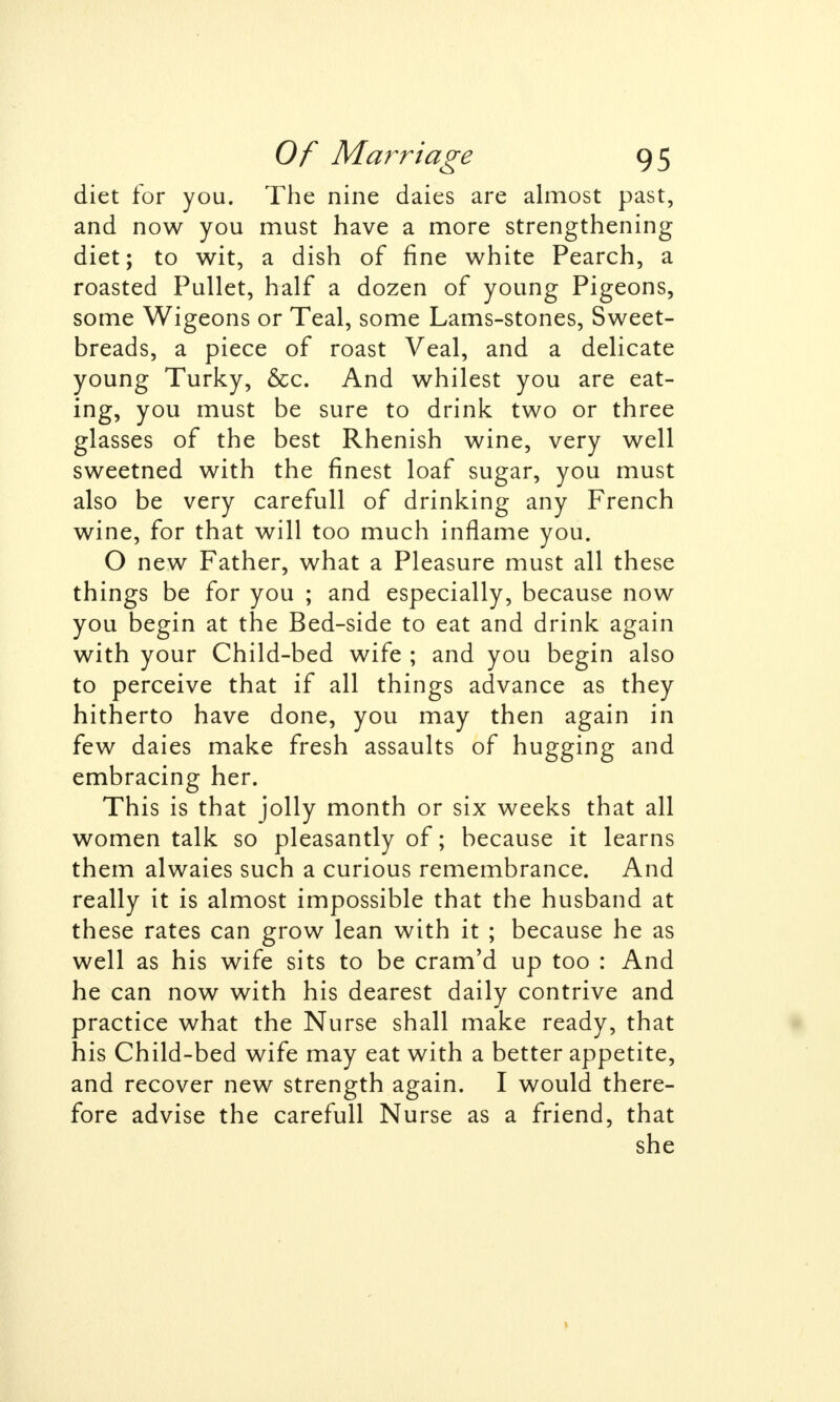 diet for you. The nine daies are almost past, and now you must have a more strengthening diet; to wit, a dish of fine white Pearch, a roasted Pullet, half a dozen of young Pigeons, some Wigeons or Teal, some Lams-stones, Sweet- breads, a piece of roast Veal, and a delicate young Turky, &c. And whilest you are eat- ing, you must be sure to drink two or three glasses of the best Rhenish wine, very well sweetned with the finest loaf sugar, you must also be very carefull of drinking any French wine, for that will too much inflame you. O new Father, what a Pleasure must all these things be for you ; and especially, because now you begin at the Bed-side to eat and drink again with your Child-bed wife ; and you begin also to perceive that if all things advance as they hitherto have done, you may then again in few daies make fresh assaults of hugging and embracing her. This is that jolly month or six weeks that all women talk so pleasantly of; because it learns them alwaies such a curious remembrance. And really it is almost impossible that the husband at these rates can grow lean with it ; because he as well as his wife sits to be cram'd up too : And he can now with his dearest daily contrive and practice what the Nurse shall make ready, that his Child-bed wife may eat with a better appetite, and recover new strength again. I would there- fore advise the carefull Nurse as a friend, that she