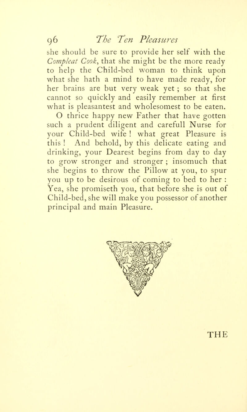 she should be sure to provide her self with the Compleat Cook^ that she might be the more ready to help the Child-bed woman to think upon what she hath a mind to have made ready, for her brains are but very weak yet ; so that she cannot so quickly and easily remember at first what is pleasantest and wholesomest to be eaten. O thrice happy new Father that have gotten such a prudent diligent and carefull Nurse for your Child-bed wife ! what great Pleasure is this ! And behold, by this delicate eating and drinking, your Dearest begins from day to day to grow stronger and stronger ; insomuch that she begins to throw the Pillow at you, to spur you up to be desirous of coming to bed to her : Yea, she promiseth you, that before she is out of Child-bed, she will make you possessor of another principal and main Pleasure. THE