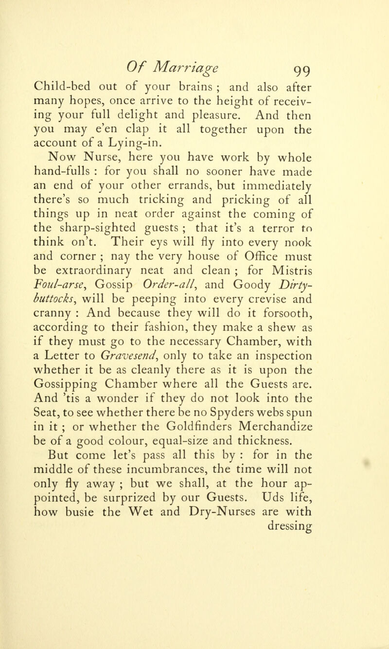 Child-bed out of your brains ; and also after many hopes, once arrive to the height of receiv- ing your full delight and pleasure. And then you may e'en clap it all together upon the account of a Lying-in. Now Nurse, here you have work by whole hand-fulls : for you shall no sooner have made an end of your other errands, but immediately there's so much tricking and pricking of all things up in neat order against the coming of the sharp-sighted guests ; that it's a terror to think on't. Their eys will fly into every nook and corner ; nay the very house of Office must be extraordinary neat and clean ; for Mistris Foul-arse, Gossip Order-all, and Goody Dirty- buttocks, will be peeping into every crevise and cranny : And because they will do it forsooth, according to their fashion, they make a shew as if they must go to the necessary Chamber, with a Letter to Gravesend, only to take an inspection whether it be as cleanly there as it is upon the Gossipping Chamber where all the Guests are. And 'tis a wonder if they do not look into the Seat, to see whether there be no Spyders webs spun in it ; or whether the Goldfinders Merchandize be of a good colour, equal-size and thickness. But come let's pass all this by : for in the middle of these incumbrances, the time will not only fly away ; but we shall, at the hour ap- pointed, be surprized by our Guests. Uds life, how busie the Wet and Dry-Nurses are with dressing