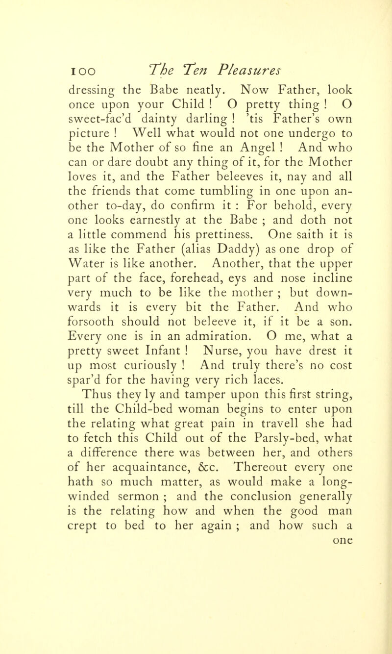 dressing the Babe neatly. Now Father, look once upon your Child ! O pretty thing ! O sweet-fac'd dainty darling ! 'tis Father's own picture ! Well what would not one undergo to be the Mother of so fine an Angel ! And who can or dare doubt any thing of it, for the Mother loves it, and the Father beleeves it, nay and all the friends that come tumbling in one upon an- other to-day, do confirm it : For behold, every one looks earnestly at the Babe ; and doth not a little commend his prettiness. One saith it is as like the Father (alias Daddy) as one drop of Water is like another. Another, that the upper part of the face, forehead, eys and nose incline very much to be like the mother ; but down- wards it is every bit the Father. And who forsooth should not beleeve it, if it be a son. Every one is in an admiration. O me, what a pretty sweet Infant ! Nurse, you have drest it up most curiously ! And truly there's no cost spar'd for the having very rich laces. Thus they ly and tamper upon this first string, till the Child-bed woman begins to enter upon the relating what great pain in travell she had to fetch this Child out of the Parsly-bed, what a difference there was between her, and others of her acquaintance, &c. Thereout every one hath so much matter, as would make a long- winded sermon ; and the conclusion generally is the relating how and when the good man crept to bed to her again ; and how such a one