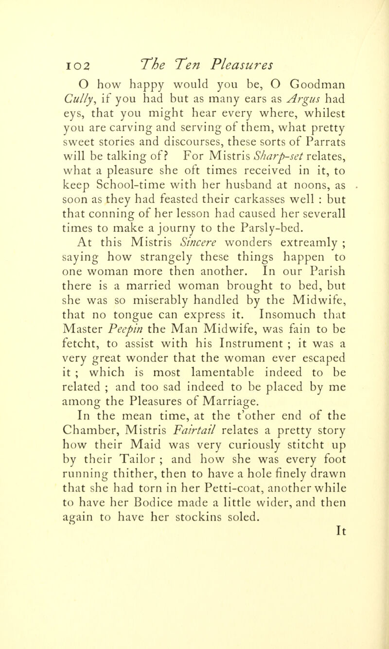 O how happy would you be, O Goodman Gully^ if you had but as many ears as Argus had eys, that you might hear every where, whilest you are carving and serving of them, what pretty sweet stories and discourses, these sorts of Parrats will be talking of? For Mistris Sharp-set relates, what a pleasure she oft times received in it, to keep School-time with her husband at noons, as - soon as they had feasted their carkasses well : but that conning of her lesson had caused her severall times to make a journy to the Parsly-bed. At this Mistris Sincere wonders extreamly ; saying how strangely these things happen to one woman more then another. In our Parish there is a married woman brought to bed, but she was so miserably handled by the Midwife, that no tongue can express it. Insomuch that Master Peepin the Man Midwife, was fain to be fetcht, to assist with his Instrument ; it was a very great wonder that the woman ever escaped it ; which is most lamentable indeed to be related ; and too sad indeed to be placed by me among the Pleasures of Marriage. In the mean time, at the t'other end of the Chamber, Mistris Fairtail relates a pretty story how their Maid was very curiously stitcht up by their Tailor ; and how she was every foot running thither, then to have a hole finely drawn that she had torn in her Petti-coat, another while to have her Bodice made a little wider, and then again to have her stockins soled. It