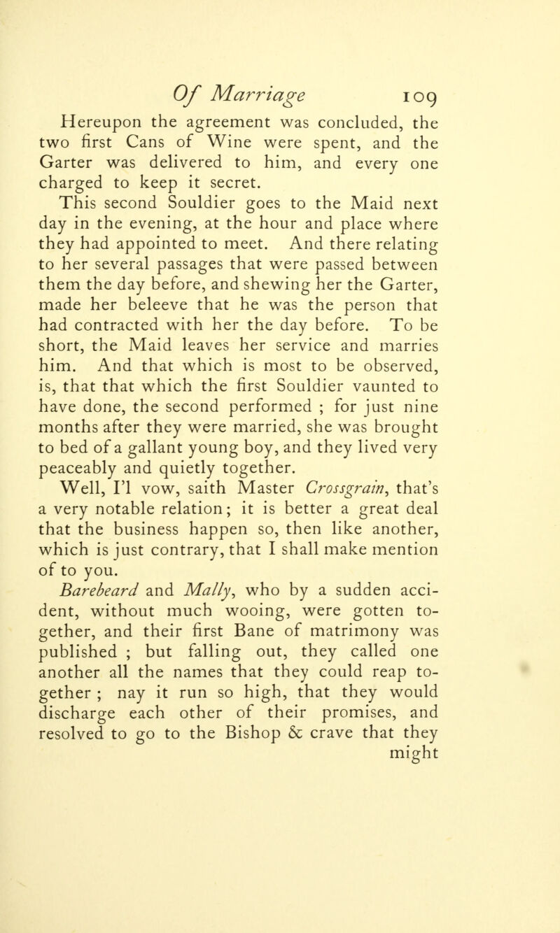 Hereupon the agreement was concluded, the two first Cans of Wine were spent, and the Garter was delivered to him, and every one charged to keep it secret. This second Souldier goes to the Maid next day in the evening, at the hour and place where they had appointed to meet. And there relating to her several passages that were passed between them the day before, and shewing her the Garter, made her beleeve that he was the person that had contracted with her the day before. To be short, the Maid leaves her service and marries him. And that which is most to be observed, is, that that which the first Souldier vaunted to have done, the second performed ; for just nine months after they were married, she was brought to bed of a gallant young boy, and they lived very peaceably and quietly together. Well, Fl vow, saith Master Crossgrain, that's a very notable relation; it is better a great deal that the business happen so, then like another, which is just contrary, that I shall make mention of to you. Barebeard and Ma/Iy, who by a sudden acci- dent, without much wooing, were gotten to- gether, and their first Bane of matrimony was published ; but falling out, they called one another all the names that they could reap to- gether ; nay it run so high, that they would discharge each other of their promises, and resolved to go to the Bishop & crave that they might