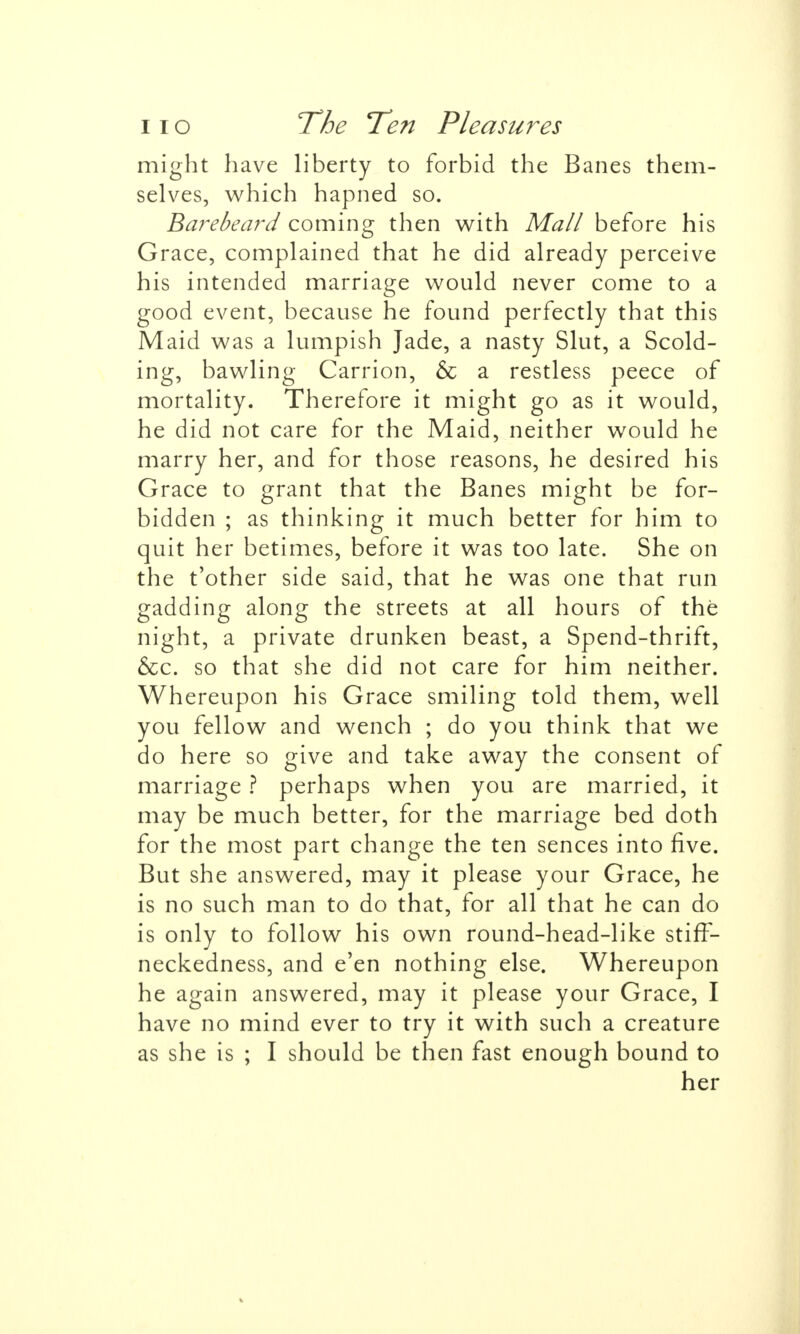 might have liberty to forbid the Banes them- selves, which hapned so. Barebeard coming then with Mall before his Grace, complained that he did already perceive his intended marriage would never come to a good event, because he found perfectly that this Maid was a lumpish Jade, a nasty Slut, a Scold- ing, bawling Carrion, & a restless peece of mortality. Therefore it might go as it would, he did not care for the Maid, neither would he marry her, and for those reasons, he desired his Grace to grant that the Banes might be for- bidden ; as thinking it much better for him to quit her betimes, before it was too late. She on the t'other side said, that he was one that run gadding along the streets at all hours of the night, a private drunken beast, a Spend-thrift, &c. so that she did not care for him neither. Whereupon his Grace smiling told them, well you fellow and wench ; do you think that we do here so give and take away the consent of marriage ? perhaps when you are married, it may be much better, for the marriage bed doth for the most part change the ten sences into five. But she answered, may it please your Grace, he is no such man to do that, for all that he can do is only to follow his own round-head-like stiff- neckedness, and e'en nothing else. Whereupon he again answered, may it please your Grace, I have no mind ever to try it with such a creature as she is ; I should be then fast enough bound to her