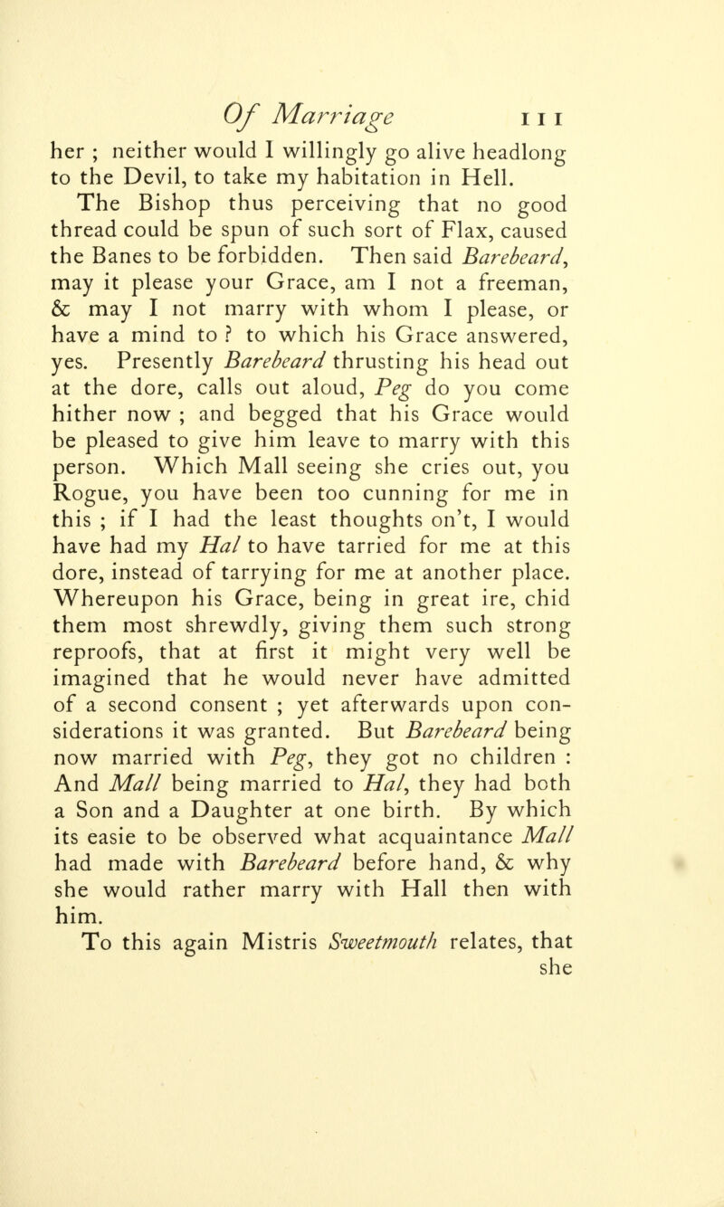 her ; neither would I willingly go alive headlong to the Devil, to take my habitation in Hell. The Bishop thus perceiving that no good thread could be spun of such sort of Flax, caused the Banes to be forbidden. Then said Barebeard, may it please your Grace, am I not a freeman, & may I not marry with whom I please, or have a mind to ? to which his Grace answered, yes. Presently Barebeard thrusting his head out at the dore, calls out aloud, Peg do you come hither now ; and begged that his Grace would be pleased to give him leave to marry with this person. Which Mall seeing she cries out, you Rogue, you have been too cunning for me in this ; if I had the least thoughts on't, I would have had my Hal to have tarried for me at this dore, instead of tarrying for me at another place. Whereupon his Grace, being in great ire, chid them most shrewdly, giving them such strong reproofs, that at first it might very well be imagined that he would never have admitted of a second consent ; yet afterwards upon con- siderations it was granted. But Barebeard being now married with Peg, they got no children : And Mall being married to Hal, they had both a Son and a Daughter at one birth. By which its easie to be observed what acquaintance Mall had made with Barebeard before hand, & why she would rather marry with Hall then with him. To this again Mistris Sweetmouth relates, that she