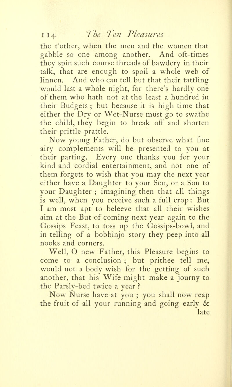 the t'other, when the men and the women that gabble so one among another. And oft-times they spin such course threads of bawdery in their talk, that are enough to spoil a whole web of linnen. And who can tell but that their tattling would last a whole night, for there's hardly one of them who hath not at the least a hundred in their Budgets ; but because it is high time that either the Dry or Wet-Nurse must go to swathe the child, they begin to break off and shorten their prittle-prattle. Now young Father, do but observe what fine airy complements will be presented to you at their parting. Every one thanks you for your kind and cordial entertainment, and not one of them forgets to wish that you may the next year either have a Daughter to your Son, or a Son to your Daughter ; imagining then that all things is well, when you receive such a full crop: But I am most apt to beleeve that all their wishes aim at the But of coming next year again to the Gossips Feast, to toss up the Gossips-bowl, and in telling of a bobbinjo story they peep into all nooks and corners. Well, O new Father, this Pleasure begins to come to a conclusion ; but prithee tell me, would not a body wish for the getting of such another, that his Wife might make a journy to the Parsly-bed twice a year ? Now Nurse have at you ; you shall now reap the fruit of all your running and going early & late