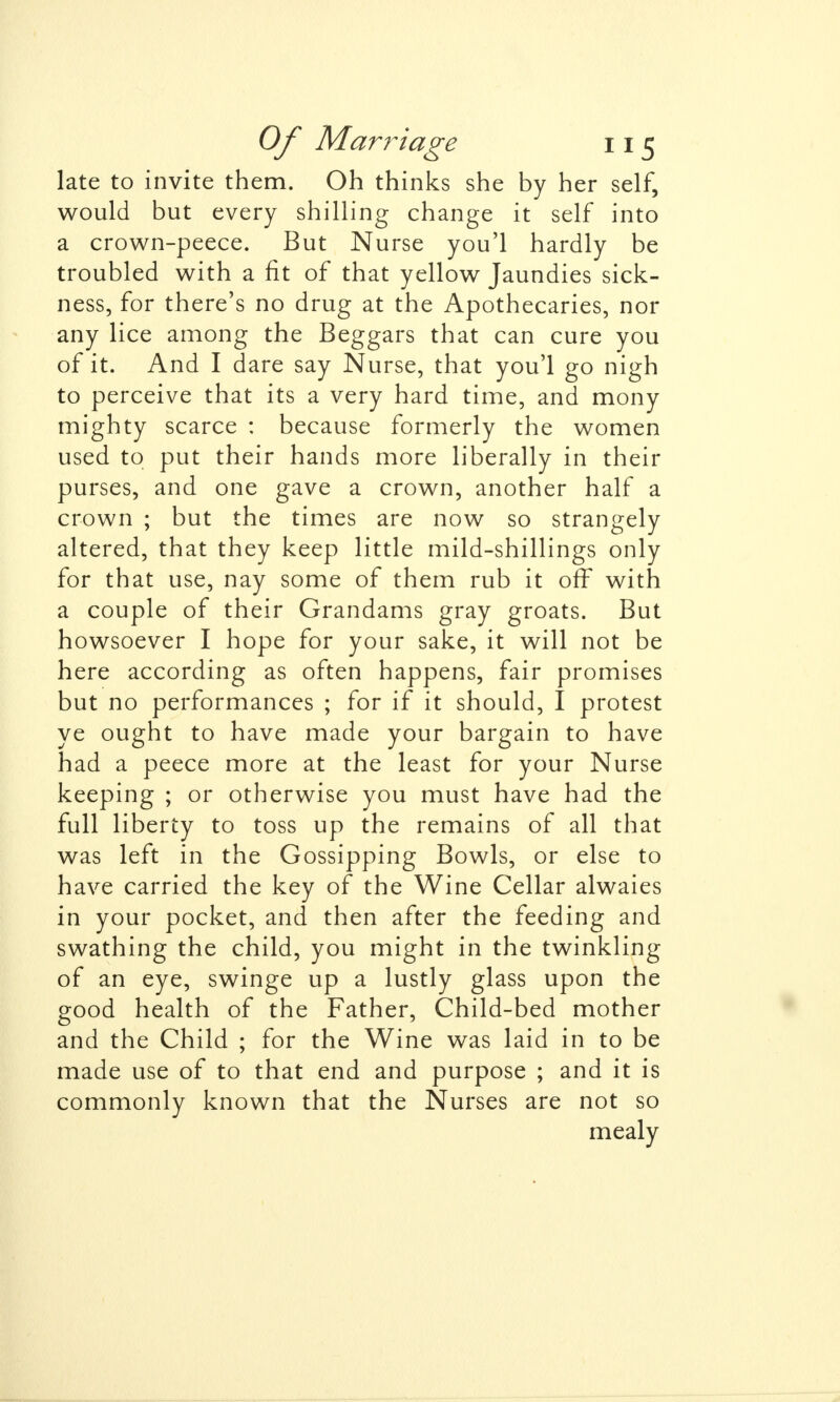 late to invite them. Oh thinks she by her self, would but every shilling change it self into a crown-peece. But Nurse you'l hardly be troubled with a fit of that yellow Jaundies sick- ness, for there's no drug at the Apothecaries, nor any lice among the Beggars that can cure you of it. And I dare say Nurse, that you'l go nigh to perceive that its a very hard time, and mony mighty scarce : because formerly the women used to put their hands more liberally in their purses, and one gave a crown, another half a crown ; but the times are now so strangely altered, that they keep little mild-shillings only for that use, nay some of them rub it off with a couple of their Grandams gray groats. But howsoever I hope for your sake, it will not be here according as often happens, fair promises but no performances ; for if it should, I protest ye ought to have made your bargain to have had a peece more at the least for your Nurse keeping ; or otherwise you must have had the full liberty to toss up the remains of all that was left in the Gossipping Bowls, or else to have carried the key of the Wine Cellar alwaies in your pocket, and then after the feeding and swathing the child, you might in the twinkling of an eye, swinge up a lustly glass upon the good health of the Father, Child-bed mother and the Child ; for the Wine was laid in to be made use of to that end and purpose ; and it is commonly known that the Nurses are not so mealy