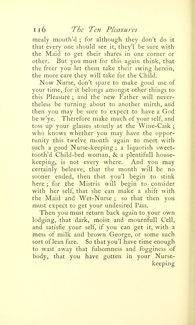 mealy mouth'd ; for although they don't do it that every one should see it, they'l be sure with the Maid to get their shares in one corner or other. But you must for this again think, that the freer you let them take their swing herein, the more care they will take for the Child. Now Nurse, don't spare to make good use of your time, for it belongs amongst other things to this Pleasure ; and the new Father will never- theless be turning about to another mirth, and then you may be sure to expect to have a God be w'ye. Therefore make much of your self, and toss up your glasses stoutly at the Wine-Cask ; who knows whether you may have the oppor- tunity this twelve month again to meet with such a good Nurse-keeping ; a liquorish sweet- tooth'd Child-bed woman, & a plentifull house- keeping, is not every where. And you may certainly beleeve, that the month will be no sooner ended, then that you'l begin to stink here ; for the Mistris will begin to consider with her self, that she can make a shift with the Maid and Wet-Nurse ; so that then you must expect to get your undesired Pass. Then you must return back again to your own lodging, that dark, moist and mournfull Cell, and satisfie your self, if you can get it, with a mess of milk and brown George, or some such sort of lean fare. So that you'l have time enough to wast away that fulsomness and fogginess of body, that you have gotten in your Nurse- keeping