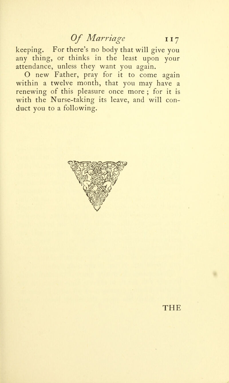 keeping. For there's no body that will give you any thing, or thinks in the least upon your attendance, unless they want you again. O new Father, pray for it to come again within a twelve month, that you may have a renewing of this pleasure once more ; for it is with the Nurse-taking its leave, and will con- duct you to a following. THE