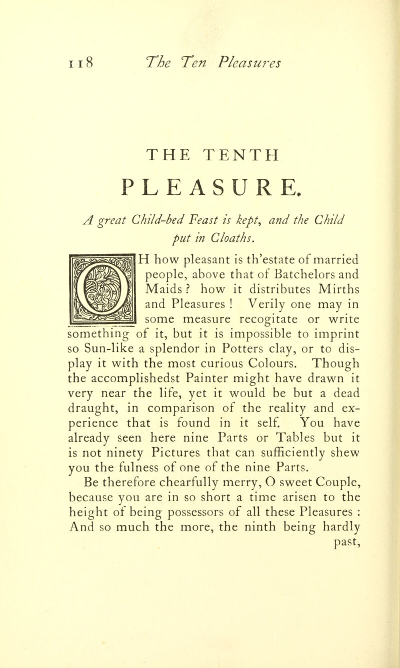 THE TENTH PLEASURE. A great Child-bed Feast is kept, and the Child put in Cloaths. H how pleasant is th'estate of married people, above that of Batchelors and Maids ? how it distributes Mirths and Pleasures ! Verily one may in some measure recogitate or write something of it, but it is impossible to imprint so Sun-like a splendor in Potters clay, or to dis- play it with the most curious Colours. Though the accomplishedst Painter might have drawn it very near the life, yet it would be but a dead draught, in comparison of the reality and ex- perience that is found in it self. You have already seen here nine Parts or Tables but it is not ninety Pictures that can sufficiently shew you the fulness of one of the nine Parts. Be therefore chearfully merry, O sweet Couple, because you are in so short a time arisen to the height of being possessors of all these Pleasures : And so much the more, the ninth being hardly past,