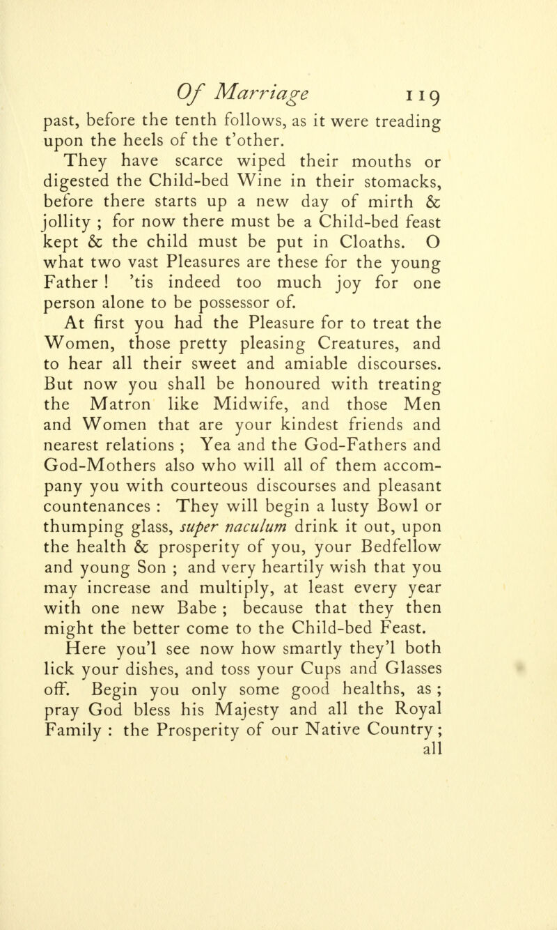 past, before the tenth follows, as it were treading upon the heels of the t'other. They have scarce wiped their mouths or digested the Child-bed Wine in their stomacks, before there starts up a new day of mirth & jollity ; for now there must be a Child-bed feast kept & the child must be put in Cloaths. O what two vast Pleasures are these for the young Father ! 'tis indeed too much joy for one person alone to be possessor of. At first you had the Pleasure for to treat the Women, those pretty pleasing Creatures, and to hear all their sweet and amiable discourses. But now you shall be honoured with treating the Matron like Midwife, and those Men and Women that are your kindest friends and nearest relations ; Yea and the God-Fathers and God-Mothers also who will all of them accom- pany you with courteous discourses and pleasant countenances : They will begin a lusty Bowl or thumping glass, super naculum drink it out, upon the health & prosperity of you, your Bedfellow and young Son ; and very heartily wish that you may increase and multiply, at least every year with one new Babe ; because that they then might the better come to the Child-bed Feast. Here you'l see now how smartly they'l both lick your dishes, and toss your Cups and Glasses off. Begin you only some good healths, as ; pray God bless his Majesty and all the Royal Family : the Prosperity of our Native Country; all