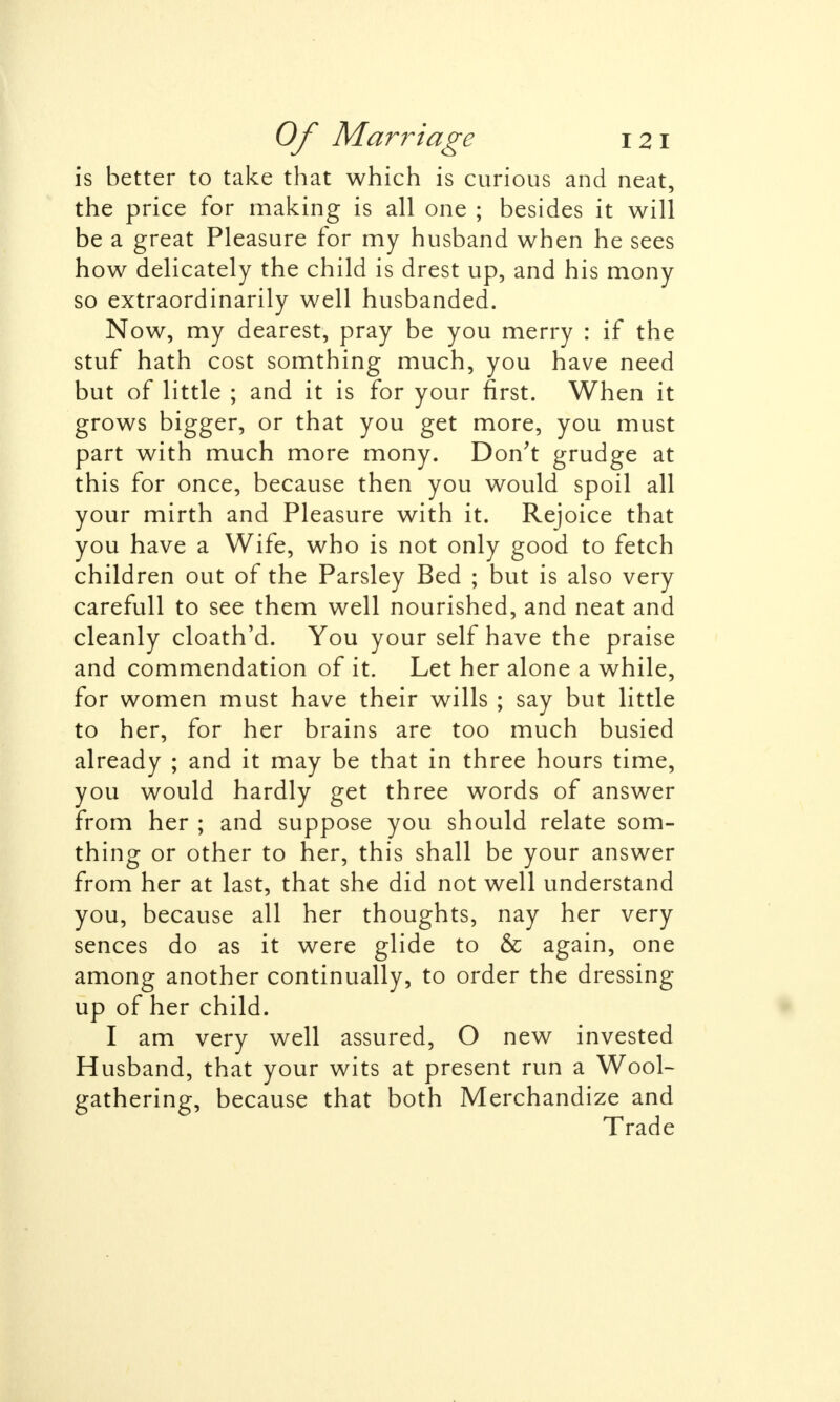 is better to take that which is curious and neat, the price for making is all one ; besides it will be a great Pleasure for my husband when he sees how delicately the child is drest up, and his mony so extraordinarily well husbanded. Now, my dearest, pray be you merry : if the stuf hath cost somthing much, you have need but of little ; and it is for your first. When it grows bigger, or that you get more, you must part with much more mony. Don't grudge at this for once, because then you would spoil all your mirth and Pleasure with it. Rejoice that you have a Wife, who is not only good to fetch children out of the Parsley Bed ; but is also very carefull to see them well nourished, and neat and cleanly cloath'd. You your self have the praise and commendation of it. Let her alone a while, for women must have their wills ; say but little to her, for her brains are too much busied already ; and it may be that in three hours time, you would hardly get three words of answer from her ; and suppose you should relate som- thing or other to her, this shall be your answer from her at last, that she did not well understand you, because all her thoughts, nay her very sences do as it were glide to & again, one among another continually, to order the dressing up of her child. I am very well assured, O new invested Husband, that your wits at present run a Wool- gathering, because that both Merchandize and Trade