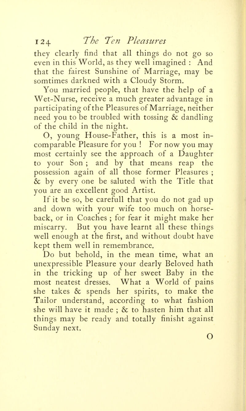 they clearly find that all things do not go so even in this World, as they well imagined : And that the fairest Sunshine of Marriage, may be somtimes darkned with a Cloudy Storm. You married people, that have the help of a Wet-Nurse, receive a much greater advantage in participating of the Pleasures of Marriage, neither need you to be troubled with tossing & dandling of the child in the night. O, young House-Father, this is a most in- comparable Pleasure for you ! For now you may most certainly see the approach of a Daughter to your Son ; and by that means reap the possession again of all those former Pleasures ; & by every one be saluted with the Title that you are an excellent good Artist. If it be so, be carefull that you do not gad up and down with your wife too much on horse- back, or in Coaches ; for fear it might make her miscarry. But you have learnt all these things well enough at the first, and without doubt have kept them well in remembrance. Do but behold, in the mean time, what an unexpressible Pleasure your dearly Beloved hath in the tricking up of her sweet Baby in the most neatest dresses. What a World of pains she takes & spends her spirits, to make the Tailor understand, according to what fashion she will have it made ; & to hasten him that all things may be ready and totally finisht against Sunday next. O