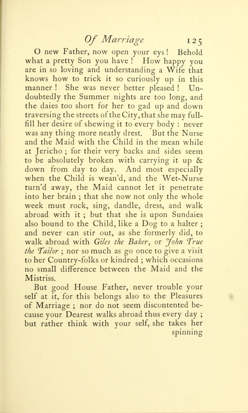 O new Father, now open your eys ! Behold what a pretty Son you have ! How happy you are in so loving and understanding a Wife that knows how to trick it so curiously up in this manner ! She was never better pleased ! Un- doubtedly the Summer nights are too long, and the daies too short for her to gad up and down traversing the streets of the City, that she may full- fill her desire of shewing it to every body : never was any thing more neatly drest. But the Nurse and the Maid with the Child in the mean while at Jericho ; for their very backs and sides seem to be absolutely broken with carrying it up & down from day to day. And most especially when the Child is wean'd, and the Wet-Nurse turn'd away, the Maid cannot let it penetrate into her brain ; that she now not only the whole week must rock, sing, dandle, dress, and walk abroad with it ; but that she is upon Sundaies also bound to the Child, like a Dog to a halter ; and never can stir out, as she formerly did, to walk abroad with Giles the Baker, or John True the Tailor ; nor so much as go once to give a visit to her Country-folks or kindred ; which occasions no small difference between the Maid and the Mistriss. But good House Father, never trouble your self at it, for this belongs also to the Pleasures of Marriage ; nor do not seem discontented be- cause your Dearest walks abroad thus every day ; but rather think with your self, she takes her spinning