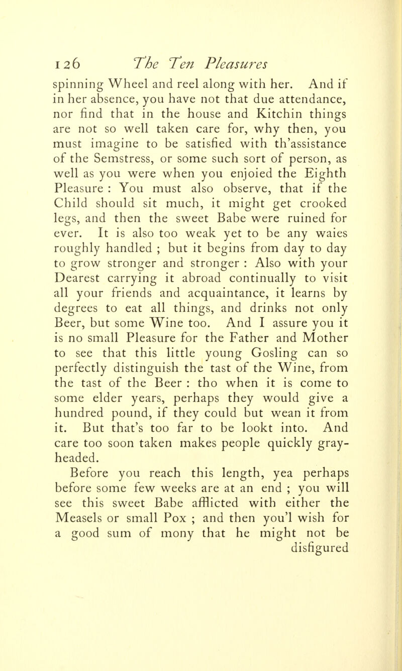 spinning Wheel and reel along with her. And if in her absence, you have not that due attendance, nor find that in the house and Kitchin things are not so well taken care for, why then, you must imagine to be satisfied with th'assistance of the Semstress, or some such sort of person, as well as you were when you enjoied the Eighth Pleasure : You must also observe, that if the Child should sit much, it might get crooked legs, and then the sweet Babe were ruined for ever. It is also too weak yet to be any waies roughly handled ; but it begins from day to day to grow stronger and stronger : Also with your Dearest carrying it abroad continually to visit all your friends and acquaintance, it learns by degrees to eat all things, and drinks not only Beer, but some Wine too. And I assure you it is no small Pleasure for the Father and Mother to see that this little young Gosling can so perfectly distinguish the tast of the Wine, from the tast of the Beer : tho when it is come to some elder years, perhaps they would give a hundred pound, if they could but wean it from it. But that's too far to be lookt into. And care too soon taken makes people quickly gray- headed. Before you reach this length, yea perhaps before some few weeks are at an end ; you will see this sweet Babe afflicted with either the Measels or small Pox ; and then you'l wish for a good sum of mony that he might not be disfigured