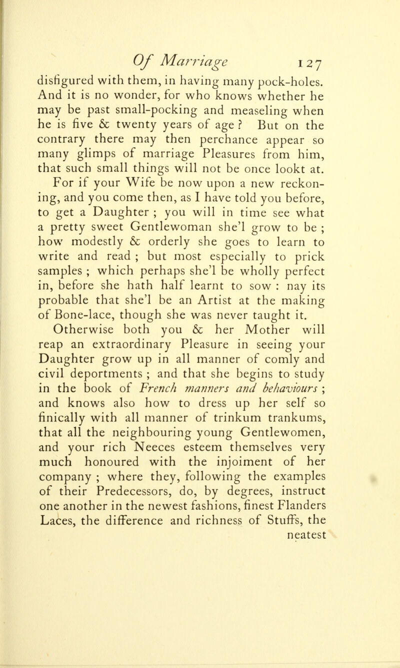 disfigured with them, in having many pock-holes. And it is no wonder, for who knows whether he may be past small-pocking and measeling when he is five & twenty years of age ? But on the contrary there may then perchance appear so many glimps of marriage Pleasures from him, that such small things will not be once lookt at. For if your Wife be now upon a new reckon- ing, and you come then, as I have told you before, to get a Daughter ; you will in time see what a pretty sweet Gentlewoman she'l grow to be ; how modestly & orderly she goes to learn to write and read ; but most especially to prick samples ; which perhaps she'l be wholly perfect in, before she hath half learnt to sow : nay its probable that she'l be an Artist at the making of Bone-lace, though she was never taught it. Otherwise both you & her Mother will reap an extraordinary Pleasure in seeing your Daughter grow up in all manner of comly and civil deportments ; and that she begins to study in the book of French manners and behaviours ; and knows also how to dress up her self so finically with all manner of trinkum trankums, that all the neighbouring young Gentlewomen, and your rich Neeces esteem themselves very much honoured with the injoiment of her company ; where they, following the examples of their Predecessors, do, by degrees, instruct one another in the newest fashions, finest Flanders Laces, the difference and richness of Stuffs, the neatest