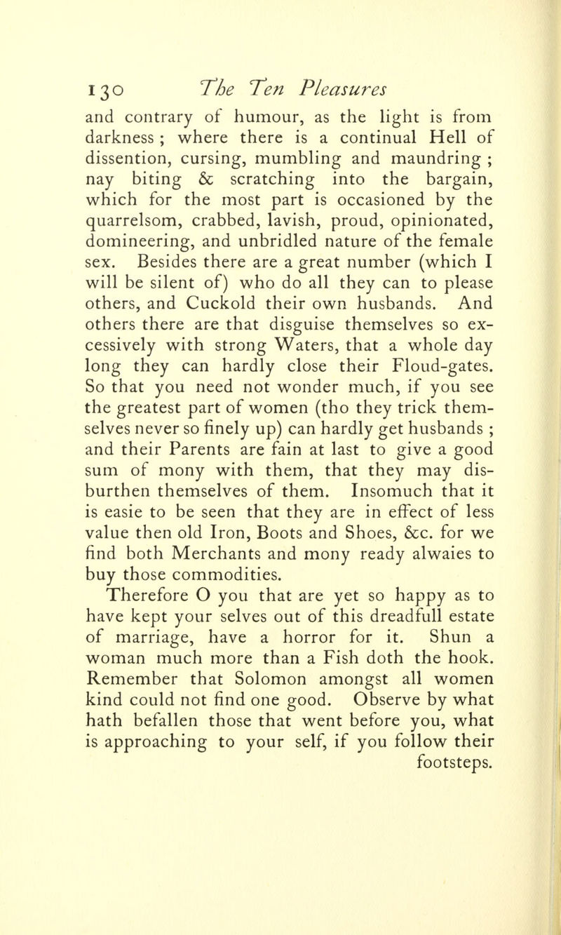 and contrary of humour, as the light is from darkness ; where there is a continual Hell of dissention, cursing, mumbling and maundring ; nay biting & scratching into the bargain, which for the most part is occasioned by the quarrelsom, crabbed, lavish, proud, opinionated, domineering, and unbridled nature of the female sex. Besides there are a great number (which I will be silent of) who do all they can to please others, and Cuckold their own husbands. And others there are that disguise themselves so ex- cessively with strong Waters, that a whole day long they can hardly close their Floud-gates. So that you need not wonder much, if you see the greatest part of women (tho they trick them- selves never so finely up) can hardly get husbands ; and their Parents are fain at last to give a good sum of mony with them, that they may dis- burthen themselves of them. Insomuch that it is easie to be seen that they are in effect of less value then old Iron, Boots and Shoes, &c. for we find both Merchants and mony ready alwaies to buy those commodities. Therefore O you that are yet so happy as to have kept your selves out of this dreadfull estate of marriage, have a horror for it. Shun a woman much more than a Fish doth the hook. Remember that Solomon amongst all women kind could not find one good. Observe by what hath befallen those that went before you, what is approaching to your self, if you follow their footsteps.