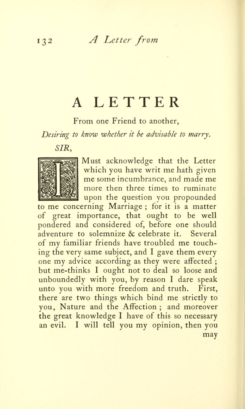 A LETTER From one Friend to another, Desiring to know whether it be advisable to marry. SIR, Must acknowledge that the Letter which you have writ me hath given me some incumbrance, and made me more then three times to ruminate upon the question you propounded to me concerning Marriage ; for it is a matter of great importance, that ought to be well pondered and considered of, before one should adventure to solemnize & celebrate it. Several of my familiar friends have troubled me touch- ing the very same subject, and I gave them every one my advice according as they were affected ; but me-thinks I ought not to deal so loose and unboundedly with you, by reason I dare speak unto you with more freedom and truth. First, there are two things which bind me strictly to you, Nature and the Affection ; and moreover the great knowledge I have of this so necessary an evil. I will tell you my opinion, then you may