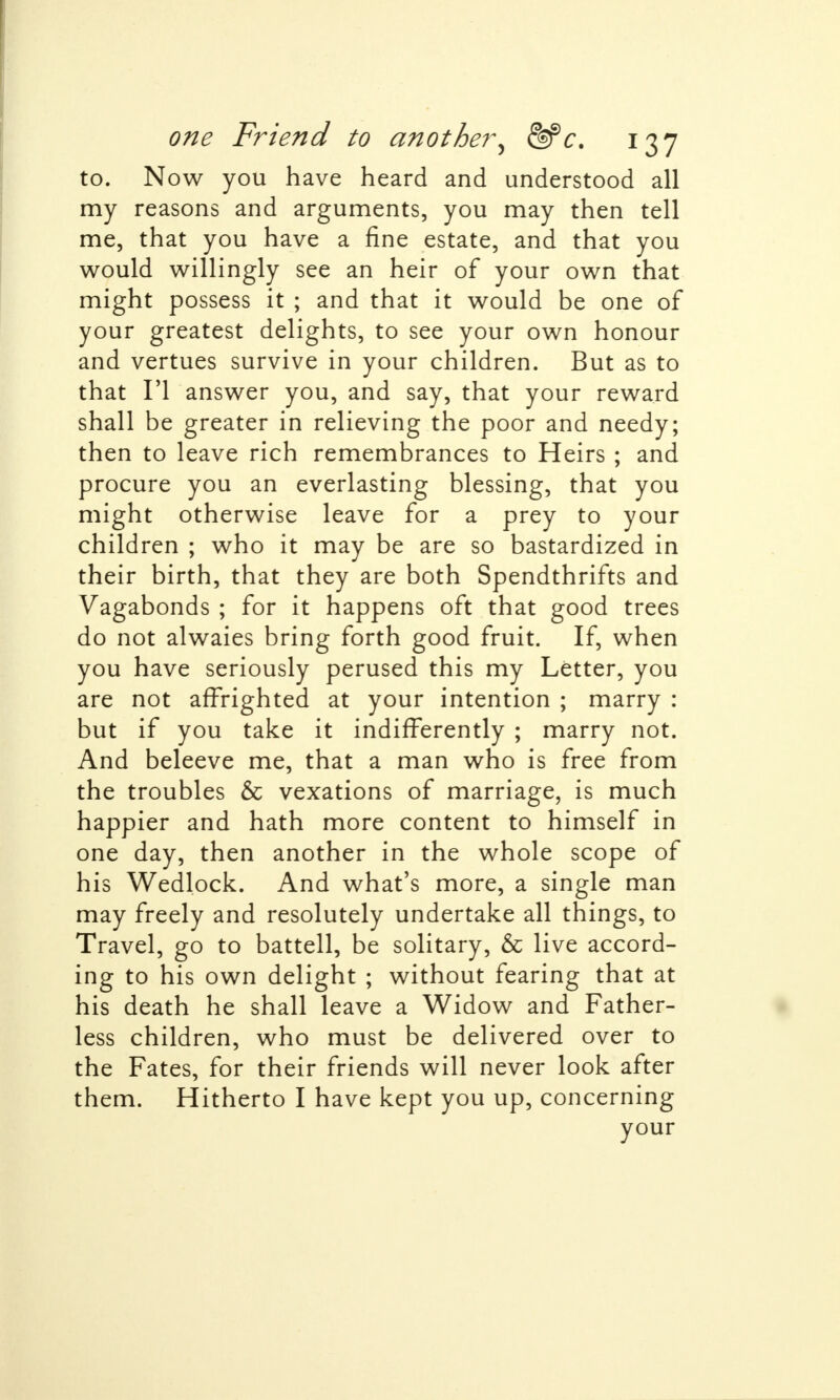 to. Now you have heard and understood all my reasons and arguments, you may then tell me, that you have a fine estate, and that you would willingly see an heir of your own that might possess it ; and that it would be one of your greatest delights, to see your own honour and vertues survive in your children. But as to that I'l answer you, and say, that your reward shall be greater in relieving the poor and needy; then to leave rich remembrances to Heirs ; and procure you an everlasting blessing, that you might otherwise leave for a prey to your children ; who it may be are so bastardized in their birth, that they are both Spendthrifts and Vagabonds ; for it happens oft that good trees do not alwaies bring forth good fruit. If, when you have seriously perused this my Letter, you are not affrighted at your intention ; marry : but if you take it indifferently ; marry not. And beleeve me, that a man who is free from the troubles & vexations of marriage, is much happier and hath more content to himself in one day, then another in the whole scope of his Wedlock. And what's more, a single man may freely and resolutely undertake all things, to Travel, go to battell, be solitary, & live accord- ing to his own delight ; without fearing that at his death he shall leave a Widow and Father- less children, who must be delivered over to the Fates, for their friends will never look after them. Hitherto I have kept you up, concerning your