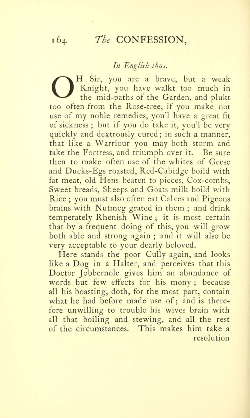 In English thus. OH Sir, you are a brave, but a weak Knight, you have walkt too much in the mid-paths of the Garden, and plukt too often from the Rose-tree, if you make not use of my noble remedies, you'l have a great fit of sickness ; but if you do take it, you'l be very quickly and dextrously cured; in such a manner, that like a Warriour you may both storm and take the Fortress, and triumph over it. Be sure then to make often use of the whites of Geese and Ducks-Egs roasted, Red-Cabidge boild with fat meat, old Hens beaten to pieces, Cox-combs, Sweet breads, Sheeps and Goats milk boild with Rice ; you must also often eat Calves and Pigeons brains with Nutmeg grated in them ; and drink temperately Rhenish Wine ; it is most certain that by a frequent doing of this, you will grow both able and strong again ; and it will also be very acceptable to your dearly beloved. Here stands the poor Cully again, and looks like a Dog in a Halter, and perceives that this Doctor Jobbernole gives him an abundance of words but few effects for his mony ; because all his boasting, doth, for the most part, contain what he had before made use of; and is there- fore unwilling to trouble his wives brain with all that boiling and stewing, and all the rest of the circumstances. This makes him take a resolution