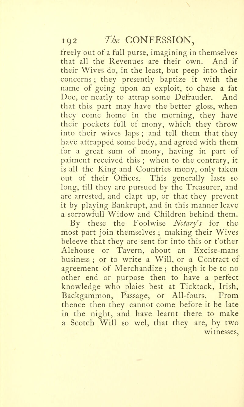 \ 192 The CONFESSION, freely out of a full purse, imagining in themselves that all the Revenues are their own. And if their Wives do, in the least, but peep into their concerns ; they presently baptize it with the name of going upon an exploit, to chase a fat Doe, or neatly to attrap some Defrauder. And that this part may have the better gloss, when they come home in the morning, they have their pockets full of mony, which they throw into their wives laps ; and tell them that they have attrapped some body, and agreed with them for a great sum of mony, having in part of paiment received this ; when to the contrary, it is all the King and Countries mony, only taken out of their Offices. This generally lasts so long, till they are pursued by the Treasurer, and are arrested, and clapt up, or that they prevent it by playing Bankrupt, and in this manner leave a sorrowfull Widow and Children behind them. By these the Foolwise Notary's for the most part join themselves ; making their Wives beleeve that they are sent for into this or t'other Alehouse or Tavern, about an Excise-mans business ; or to write a Will, or a Contract of agreement of Merchandize ; though it be to no other end or purpose then to have a perfect knowledge who plaies best at Ticktack, Irish, Backgammon, Passage, or All-fours. From thence then they cannot come before it be late in the night, and have learnt there to make a Scotch Will so wel, that they are, by two witnesses,