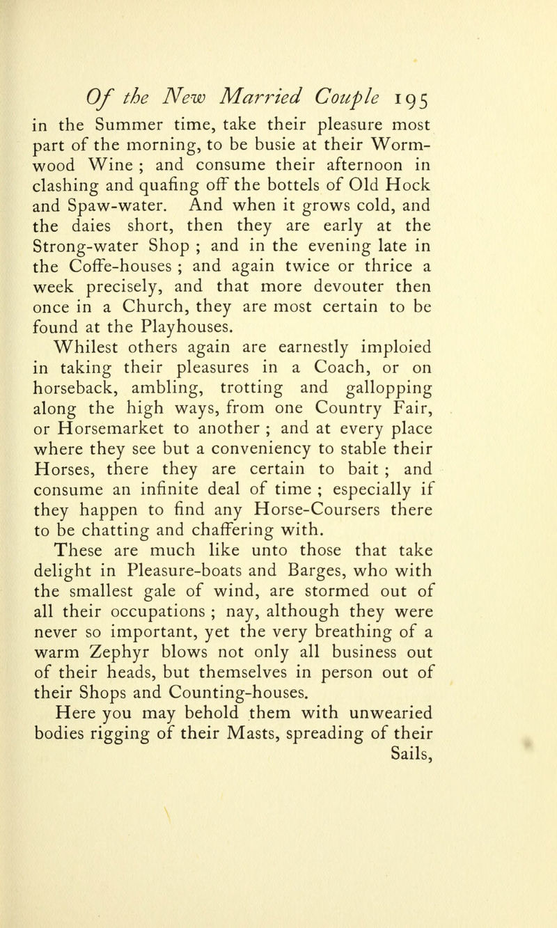 in the Summer time, take their pleasure most part of the morning, to be busie at their Worm- wood Wine ; and consume their afternoon in clashing and quafing off the bottels of Old Hock and Spaw-water. And when it grows cold, and the daies short, then they are early at the Strong-water Shop ; and in the evening late in the Coffe-houses ; and again twice or thrice a week precisely, and that more devouter then once in a Church, they are most certain to be found at the Playhouses. Whilest others again are earnestly imploied in taking their pleasures in a Coach, or on horseback, ambling, trotting and gallopping along the high ways, from one Country Fair, or Horsemarket to another ; and at every place where they see but a conveniency to stable their Horses, there they are certain to bait ; and consume an infinite deal of time ; especially if they happen to find any Horse-Coursers there to be chatting and chaffering with. These are much like unto those that take delight in Pleasure-boats and Barges, who with the smallest gale of wind, are stormed out of all their occupations ; nay, although they were never so important, yet the very breathing of a warm Zephyr blows not only all business out of their heads, but themselves in person out of their Shops and Counting-houses. Here you may behold them with unwearied bodies rigging of their Masts, spreading of their Sails, \