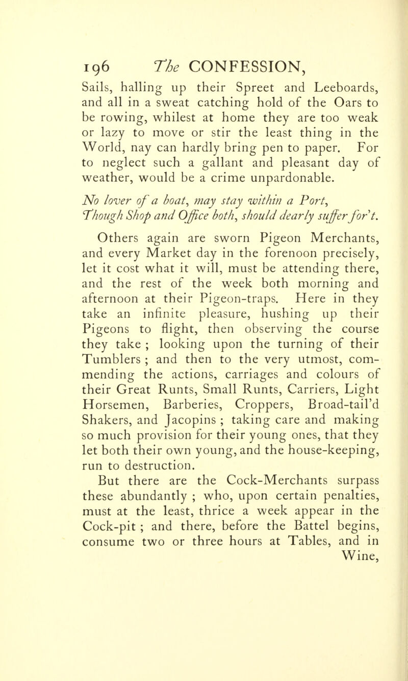 Sails, hailing up their Spreet and Leeboards, and all in a sweat catching hold of the Oars to be rowing, whilest at home they are too weak or lazy to move or stir the least thing in the World, nay can hardly bring pen to paper. For to neglect such a gallant and pleasant day of weather, would be a crime unpardonable. No /over of a boat, may stay within a Port, 'Though Shop and Office both, should dearly suffer fort. Others again are sworn Pigeon Merchants, and every Market day in the forenoon precisely, let it cost what it will, must be attending there, and the rest of the week both morning and afternoon at their Pigeon-traps. Here in they take an infinite pleasure, hushing up their Pigeons to flight, then observing the course they take ; looking upon the turning of their Tumblers ; and then to the very utmost, com- mending the actions, carriages and colours of their Great Runts, Small Runts, Carriers, Light Horsemen, Barberies, Croppers, Broad-tail'd Shakers, and Jacopins ; taking care and making so much provision for their young ones, that they let both their own young, and the house-keeping, run to destruction. But there are the Cock-Merchants surpass these abundantly ; who, upon certain penalties, must at the least, thrice a week appear in the Cock-pit ; and there, before the Battel begins, consume two or three hours at Tables, and in Wine,