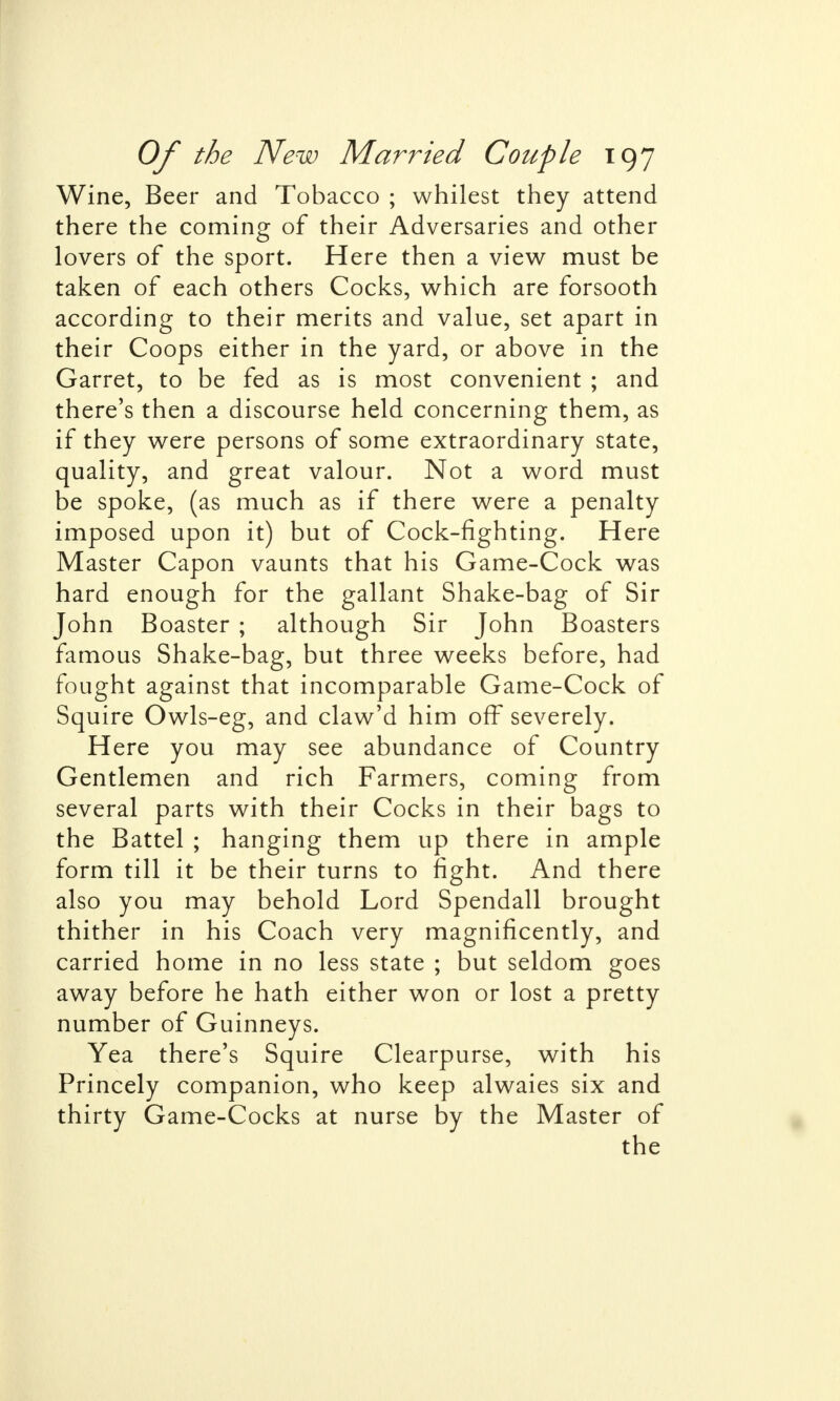 Wine, Beer and Tobacco ; whilest they attend there the coming of their Adversaries and other lovers of the sport. Here then a view must be taken of each others Cocks, which are forsooth according to their merits and value, set apart in their Coops either in the yard, or above in the Garret, to be fed as is most convenient ; and there's then a discourse held concerning them, as if they were persons of some extraordinary state, quality, and great valour. Not a word must be spoke, (as much as if there were a penalty imposed upon it) but of Cock-fighting. Here Master Capon vaunts that his Game-Cock was hard enough for the gallant Shake-bag of Sir John Boaster ; although Sir John Boasters famous Shake-bag, but three weeks before, had fought against that incomparable Game-Cock of Squire Owls-eg, and claw'd him off severely. Here you may see abundance of Country Gentlemen and rich Farmers, coming from several parts with their Cocks in their bags to the Battel ; hanging them up there in ample form till it be their turns to fight. And there also you may behold Lord Spendall brought thither in his Coach very magnificently, and carried home in no less state ; but seldom goes away before he hath either won or lost a pretty number of Guinneys. Yea there's Squire Clearpurse, with his Princely companion, who keep alwaies six and thirty Game-Cocks at nurse by the Master of the