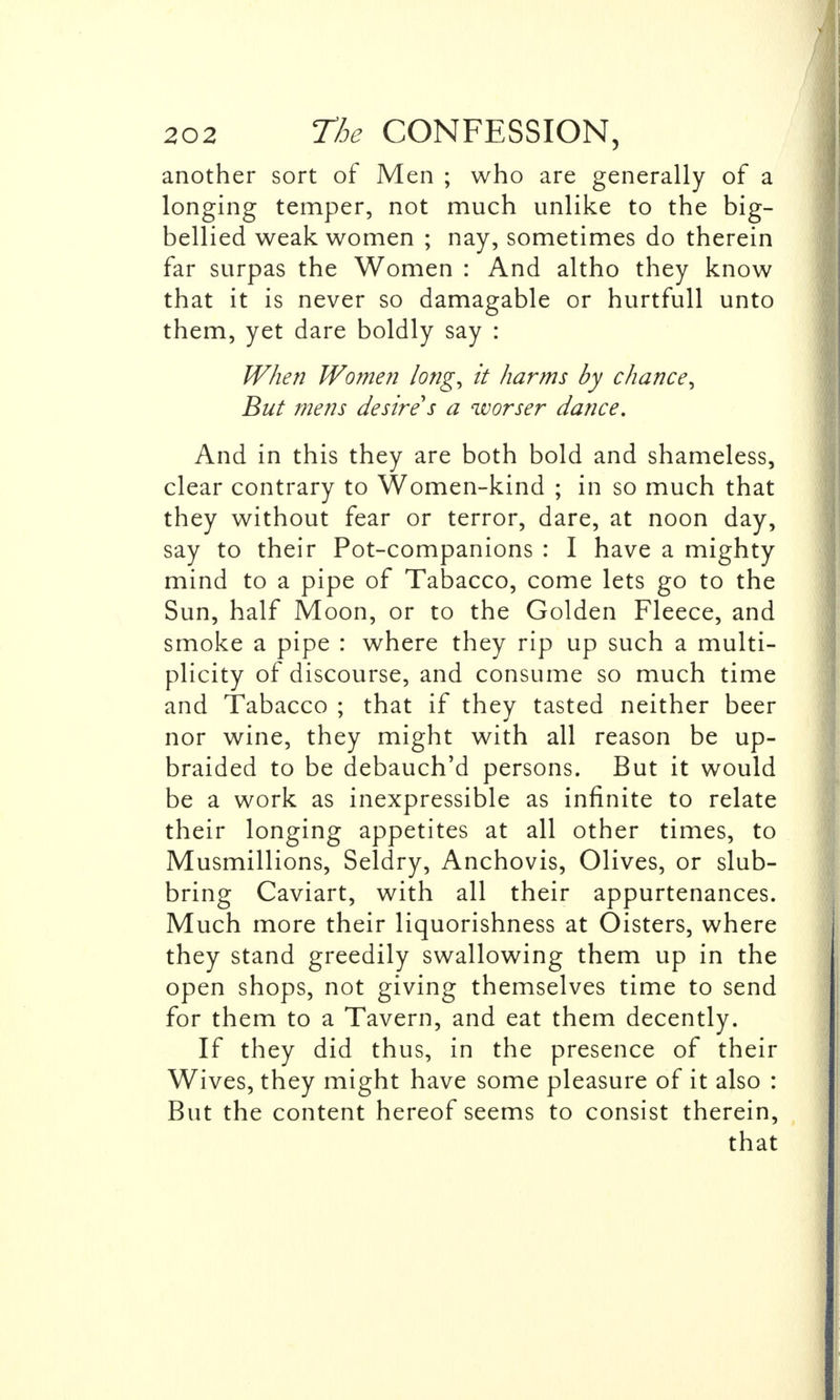 another sort of Men ; who are generally of a longing temper, not much unlike to the big- bellied weak women ; nay, sometimes do therein far surpas the Women : And altho they know that it is never so damagable or hurtfull unto them, yet dare boldly say : When Women long, it harms by chance, But mens desire*s a worser dance. And in this they are both bold and shameless, clear contrary to Women-kind ; in so much that they without fear or terror, dare, at noon day, say to their Pot-companions : I have a mighty mind to a pipe of Tabacco, come lets go to the Sun, half Moon, or to the Golden Fleece, and smoke a pipe : where they rip up such a multi- plicity of discourse, and consume so much time and Tabacco ; that if they tasted neither beer nor wine, they might with all reason be up- braided to be debauch'd persons. But it would be a work as inexpressible as infinite to relate their longing appetites at all other times, to Musmillions, Seldry, Anchovis, Olives, or slub- bring Caviart, with all their appurtenances. Much more their liquorishness at Oisters, where they stand greedily swallowing them up in the open shops, not giving themselves time to send for them to a Tavern, and eat them decently. If they did thus, in the presence of their Wives, they might have some pleasure of it also : But the content hereof seems to consist therein, that