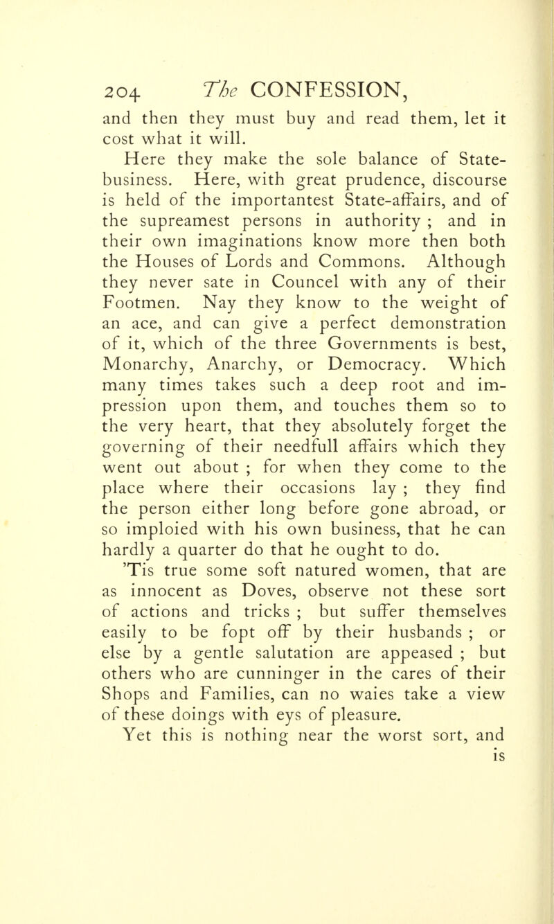 and then they must buy and read them, let it cost what it will. Here they make the sole balance of State- business. Here, with great prudence, discourse is held of the importantest State-affairs, and of the supreamest persons in authority ; and in their own imaginations know more then both the Houses of Lords and Commons. Although they never sate in Councel with any of their Footmen. Nay they know to the weight of an ace, and can give a perfect demonstration of it, which of the three Governments is best, Monarchy, Anarchy, or Democracy. Which many times takes such a deep root and im- pression upon them, and touches them so to the very heart, that they absolutely forget the governing of their needfull affairs which they went out about ; for when they come to the place where their occasions lay ; they find the person either long before gone abroad, or so imploied with his own business, that he can hardly a quarter do that he ought to do. 'Tis true some soft natured women, that are as innocent as Doves, observe not these sort of actions and tricks ; but suffer themselves easily to be fopt off by their husbands ; or else by a gentle salutation are appeased ; but others who are cunninger in the cares of their Shops and Families, can no waies take a view of these doings with eys of pleasure. Yet this is nothing near the worst sort, and is