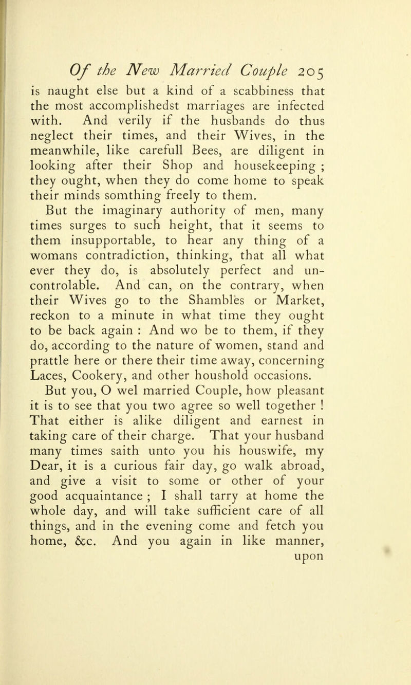 is naught else but a kind of a scabbiness that the most accomplishedst marriages are infected with. And verily if the husbands do thus neglect their times, and their Wives, in the meanwhile, like carefull Bees, are diligent in looking after their Shop and housekeeping ; they ought, when they do come home to speak their minds somthing freely to them. But the imaginary authority of men, many times surges to such height, that it seems to them insupportable, to hear any thing of a womans contradiction, thinking, that all what ever they do, is absolutely perfect and un- controlable. And can, on the contrary, when their Wives go to the Shambles or Market, reckon to a minute in what time they ought to be back again : And wo be to them, if they do, according to the nature of women, stand and prattle here or there their time away, concerning Laces, Cookery, and other houshold occasions. But you, O wel married Couple, how pleasant it is to see that you two agree so well together ! That either is alike diligent and earnest in taking care of their charge. That your husband many times saith unto you his houswife, my Dear, it is a curious fair day, go walk abroad, and give a visit to some or other of your good acquaintance ; I shall tarry at home the whole day, and will take sufficient care of all things, and in the evening come and fetch you home, &c. And you again in like manner, upon