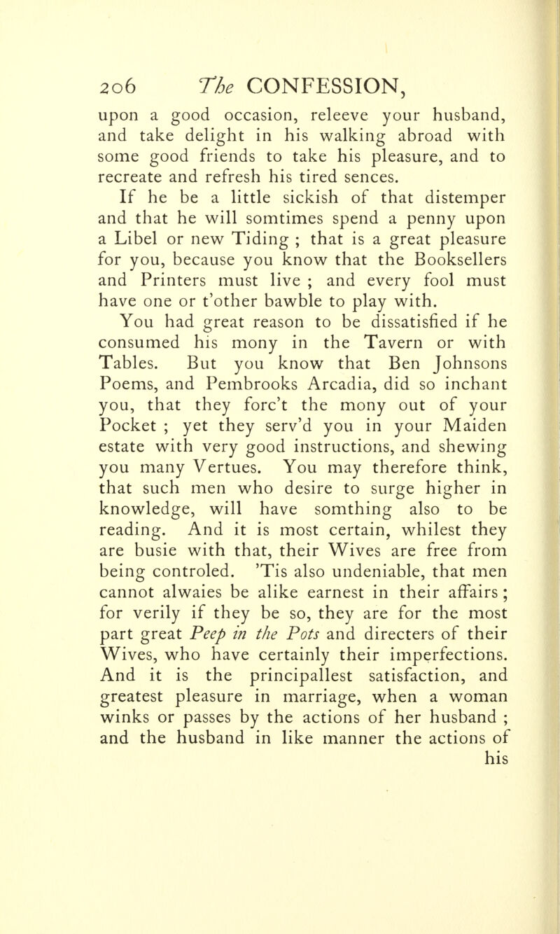 upon a good occasion, releeve your husband, and take delight in his walking abroad with some good friends to take his pleasure, and to recreate and refresh his tired sences. If he be a little sickish of that distemper and that he will somtimes spend a penny upon a Libel or new Tiding ; that is a great pleasure for you, because you know that the Booksellers and Printers must live ; and every fool must have one or t'other bawble to play with. You had great reason to be dissatisfied if he consumed his mony in the Tavern or with Tables. But you know that Ben Johnsons Poems, and Pembrooks Arcadia, did so inchant you, that they forc't the mony out of your Pocket ; yet they serv'd you in your Maiden estate with very good instructions, and shewing you many Vertues. You may therefore think, that such men who desire to surge higher in knowledge, will have somthing also to be reading. And it is most certain, whilest they are busie with that, their Wives are free from being controled. 'Tis also undeniable, that men cannot alwaies be alike earnest in their affairs ; for verily if they be so, they are for the most part great Peep in the Pots and directers of their Wives, who have certainly their imperfections. And it is the principallest satisfaction, and greatest pleasure in marriage, when a woman winks or passes by the actions of her husband ; and the husband in like manner the actions of his