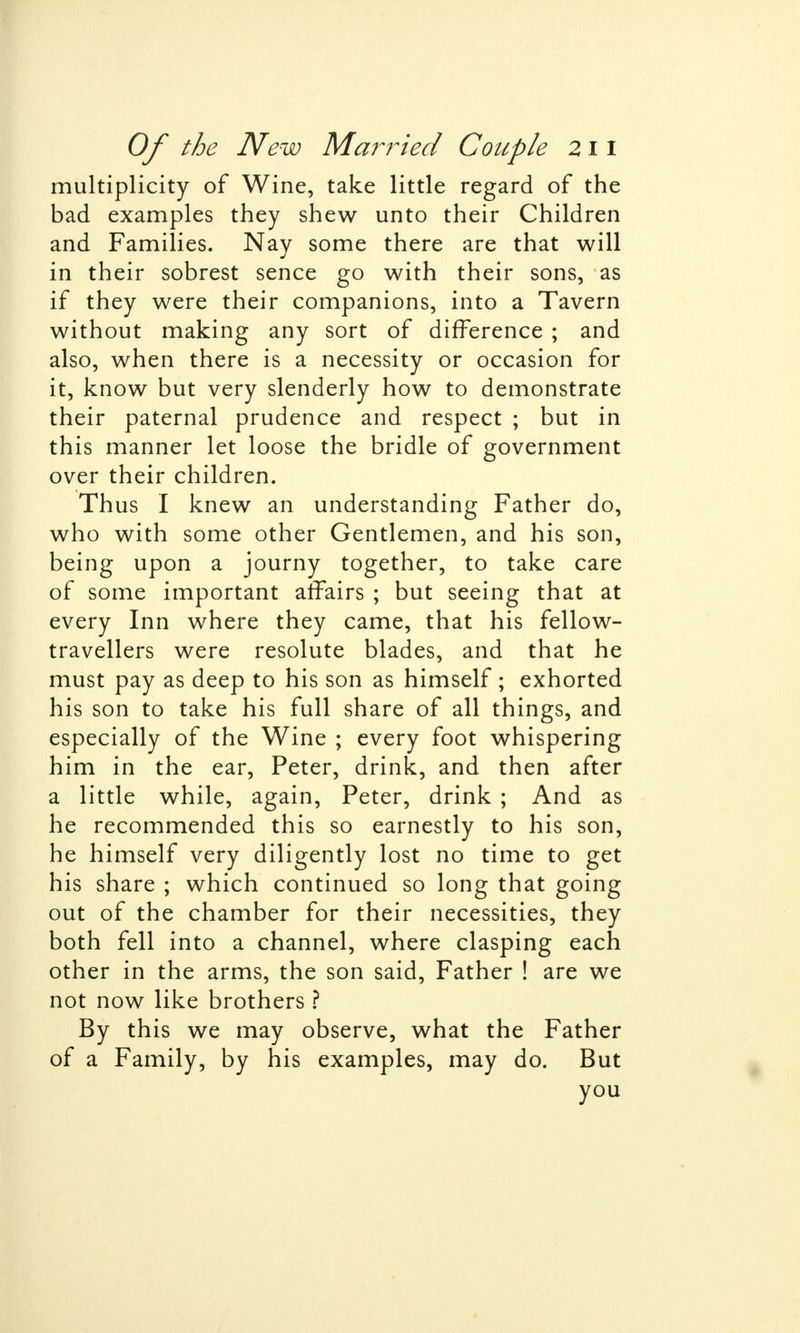 multiplicity of Wine, take little regard of the bad examples they shew unto their Children and Families. Nay some there are that will in their sobrest sence go with their sons, as if they were their companions, into a Tavern without making any sort of difference ; and also, when there is a necessity or occasion for it, know but very slenderly how to demonstrate their paternal prudence and respect ; but in this manner let loose the bridle of government over their children. Thus I knew an understanding Father do, who with some other Gentlemen, and his son, being upon a journy together, to take care of some important affairs ; but seeing that at every Inn where they came, that his fellow- travellers were resolute blades, and that he must pay as deep to his son as himself ; exhorted his son to take his full share of all things, and especially of the Wine ; every foot whispering him in the ear, Peter, drink, and then after a little while, again, Peter, drink ; And as he recommended this so earnestly to his son, he himself very diligently lost no time to get his share ; which continued so long that going out of the chamber for their necessities, they both fell into a channel, where clasping each other in the arms, the son said, Father ! are we not now like brothers ? By this we may observe, what the Father of a Family, by his examples, may do. But you