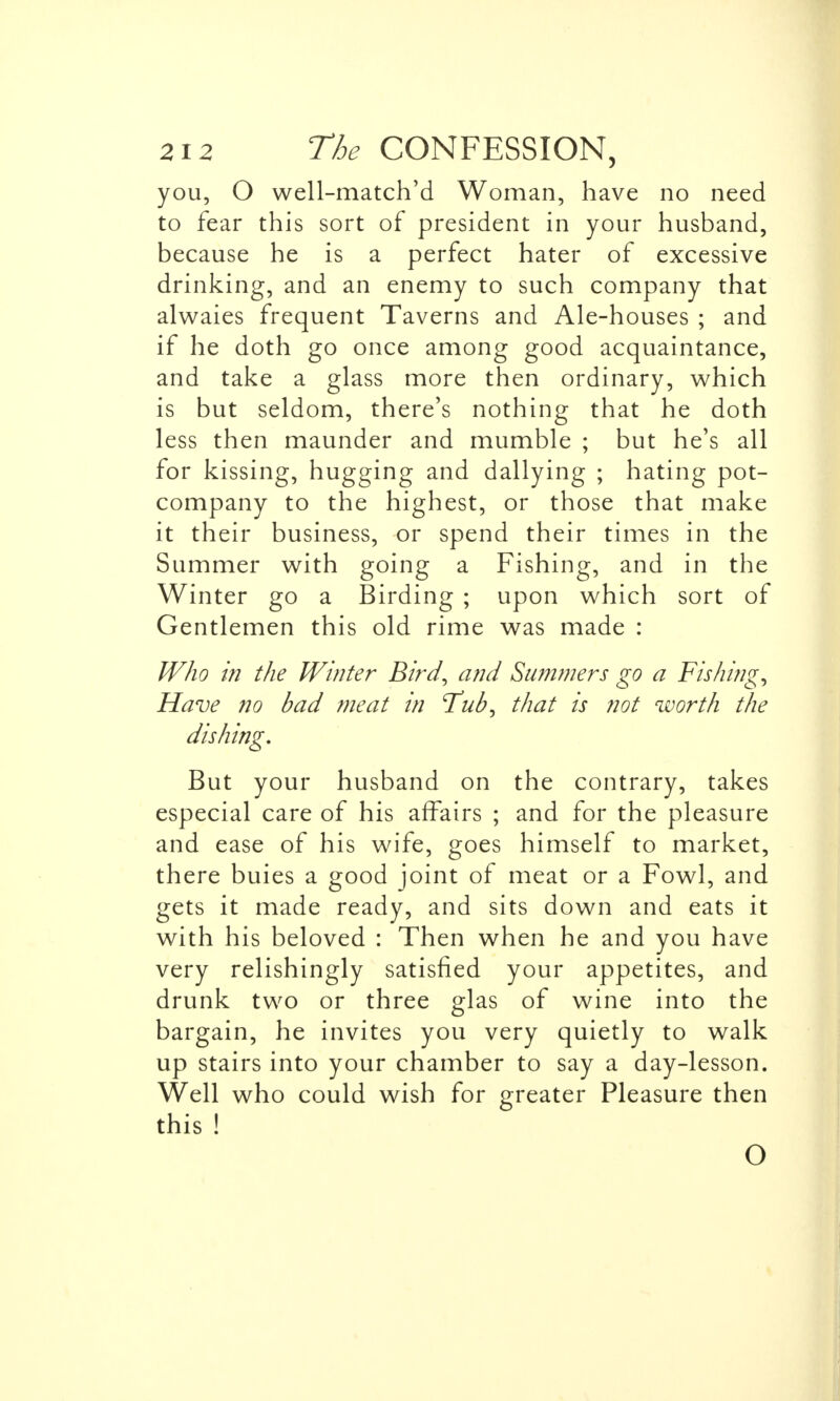 you, O well-match'd Woman, have no need to fear this sort of president in your husband, because he is a perfect hater of excessive drinking, and an enemy to such company that alwaies frequent Taverns and Ale-houses ; and if he doth go once among good acquaintance, and take a glass more then ordinary, which is but seldom, there's nothing that he doth less then maunder and mumble ; but he's all for kissing, hugging and dallying ; hating pot- company to the highest, or those that make it their business, or spend their times in the Summer with going a Fishing, and in the Winter go a Birding ; upon which sort of Gentlemen this old rime was made : Who in the Winter Bird^ and Summers go a Fishings Have no bad meat in Tub, that is not worth the dishing. But your husband on the contrary, takes especial care of his affairs ; and for the pleasure and ease of his wife, goes himself to market, there buies a good joint of meat or a Fowl, and gets it made ready, and sits down and eats it with his beloved : Then when he and you have very relishingly satisfied your appetites, and drunk two or three glas of wine into the bargain, he invites you very quietly to walk up stairs into your chamber to say a day-lesson. Well who could wish for greater Pleasure then this ! O