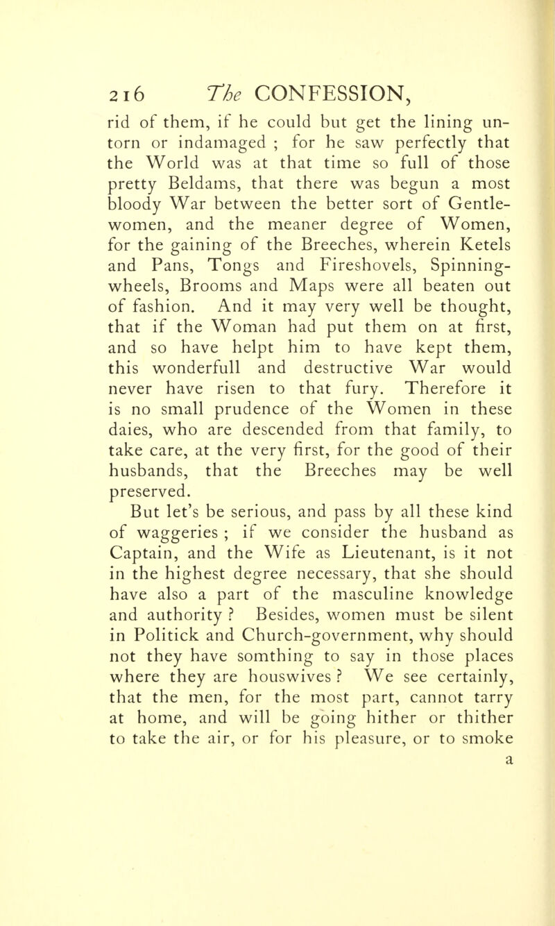 rid of them, if he could but get the lining un- torn or indamaged ; for he saw perfectly that the World was at that time so full of those pretty Beldams, that there was begun a most bloody War between the better sort of Gentle- women, and the meaner degree of Women, for the gaining of the Breeches, wherein Ketels and Pans, Tongs and Fireshovels, Spinning- wheels, Brooms and Maps were all beaten out of fashion. And it may very well be thought, that if the Woman had put them on at first, and so have helpt him to have kept them, this wonderfull and destructive War would never have risen to that fury. Therefore it is no small prudence of the Women in these daies, who are descended from that family, to take care, at the very first, for the good of their husbands, that the Breeches may be well preserved. But let's be serious, and pass by all these kind of waggeries ; if we consider the husband as Captain, and the Wife as Lieutenant, is it not in the highest degree necessary, that she should have also a part of the masculine knowledge and authority ? Besides, women must be silent in Politick and Church-government, why should not they have somthing to say in those places where they are houswives ? We see certainly, that the men, for the most part, cannot tarry at home, and will be going hither or thither to take the air, or for his pleasure, or to smoke