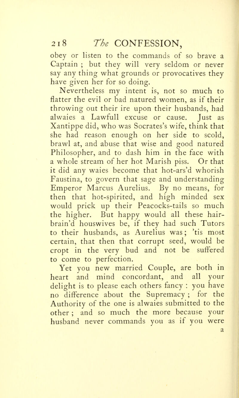 obey or listen to the commands of so brave a Captain ; but they will very seldom or never say any thing what grounds or provocatives they have given her for so doing. Nevertheless my intent is, not so much to flatter the evil or bad natured women, as if their throwing out their ire upon their husbands, had alwaies a Lawfull excuse or cause. Just as Xantippe did, who was Socrates's wife, think that she had reason enough on her side to scold, brawl at, and abuse that wise and good natured Philosopher, and to dash him in the face with a whole stream of her hot Marish piss. Or that it did any waies become that hot-ars'd whorish Faustina, to govern that sage and understanding Emperor Marcus Aurelius. By no means, for then that hot-spirited, and high minded sex would prick up their Peacocks-tails so much the higher. But happy would all these hair- brain'd houswives be, if they had such Tutors to their husbands, as Aurelius was; 'tis most certain, that then that corrupt seed, would be cropt in the very bud and not be suffered to come to perfection. Yet you new married Couple, are both in heart and mind concordant, and all your delight is to please each others fancy : you have no difference about the Supremacy ; for the Authority of the one is alwaies submitted to the other ; and so much the more because your husband never commands you as if you were